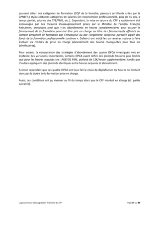 La gouvernance et la regulation financière du CPF Page 15 sur 88
peuvent cibler des catégories de formation (CQP de la branche, parcours certifiants créés par la
CPNEFP,) et/ou certaines catégories de salariés (en reconversion professionnelle, plus de 45 ans, à
temps partiel, salariés des TPE/PME, etc.). Cependant, la mise en œuvre du CPF a rapidement été
encouragée par des mesures d’assouplissement prises par le Ministre de l’emploi François
Rebsamen, prévoyant ainsi que « les abondements en heures complémentaires pour assurer le
financement de la formation pourront être pris en charge au titre des financements affectés au
compte personnel de formation par l’employeur ou par l’organisme collecteur paritaire agréé des
fonds de la formation professionnelle continue ». Celles-ci ont incité les partenaires sociaux à faire
évoluer les critères de prise en charge (abondement des heures manquantes pour tous les
bénéficiaires).
Pour autant, la comparaison des stratégies d’abondement des quatre OPCA investigués met en
évidence des variations importantes, certains OPCA ayant défini des plafonds horaires plus limités
que pour les heures acquises (ex : AGEFOS PME, plafond de 12€/heure supplémentaire) tandis que
d’autres appliquent des plafonds identiques entre heures acquises et abondement.
A noter cependant que ces quatre OPCA ont tous fait le choix de déplafonner les heures ne limitant
donc pas la durée de la formation prise en charge.
Aussi, ces conditions ont pu évoluer au fil du temps alors que le CPF montait en charge (cf. partie
suivante).
 