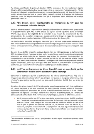 La gouvernance et la regulation financière du CPF Page 20 sur 88
Au-delà de ces difficultés de gestion, la dotation FPSPP a pu soulever des interrogations en régions
(chez les différentes institutions) sur son principe même, et notamment l’utilisation par les PRE de
leurs droits individuels sur des formations prises en charge habituellement à 100 % par les financeurs
publics, et déjà financées dans le cadre d’achats collectifs. Au-delà de la gestion de l’enveloppe
financière FPSPP, les Régions rencontrées n’ont pas à proprement parler développé de stratégie
particulière sur le CPF.
2.3.2 Pôle Emploi, acteur incontournable du financement du CPF pour les
personnes en recherche d’emploi
Selon les directives de Pôle Emploi national, le CPF pouvait intervenir en cofinancement quel que soit
le dispositif mobilisé (AIF, AFC ou PRF lorsque les Régions étaient signataires d’une convention
FPSPP), sous réserve de l’éligibilité de la formation et du recueil du consentement du PRE.
L’interprétation des conseillers en agences a pu cependant varier (malgré le rappel des consignes),
conduisant certains à mobiliser la dotation FPSPP uniquement sur des dossiers AIF.
Les interlocuteurs rencontrés en régions, identifient que la dotation FPSPP devait permettre pour
Pôle emploi de financer davantage de formations mais n’ont pas toujours de visibilité claire sur l’effet
réel en termes de volumétrie, en l’absence de données nationales communiquées sur ce point, à ce
jour.
Du point de vue de Pôle Emploi, les pratiques d’achat n’ont pas été impactées par le déploiement du
CPF. Au niveau régional, l’opérateur se base sur les besoins locaux, objectivés avec les partenaires, et
positionne ses achats collectifs (en particulier des Actions de Formation Conventionnées) en
complémentarité des achats de la Région. Bien que cela ne soit pas une directive de Pôle Emploi
national, ces achats collectifs ont été réorientés à la marge sur des formations éligibles dans les deux
régions rencontrées5
, ce qui a pu avoir pour effet d’en majorer le coût (formation plus longues et
certifiantes, par exemple formations FLE devenues DELF passant de 371h à 600h).
2.3.3 Le CPF en co-financement de divers dispositifs mais un usage limité par les
conditions de mise en œuvre et le taux de prise en charge
Concernant la mobilisation du CPF en co-financement des actions collectives (AFC ou PRF), celle-ci
n’apparait pas déterminante car elle n’a pas d’impact sur la prise en charge de la formation, si ce
n’est qu’on peut estimer qu’elle permet une plus grande implication du PRE dans son projet de
formation.
En dehors des achats collectifs, le CPF a été mobilisé en cofinancement de l’AIF. Cette mobilisation
du compte personnel a pu ainsi permettre de rendre possible certains projets de formation,
notamment lorsque les enveloppes AIF étaient en baisse (montants évoluant au fil de l’année).
Cependant, les règles de l’AIF ont pu freiner la mise en place de certains projets, en l’absence de
cofinancements suffisants. En effet, l’AIF repose sur un principe de gratuité de la formation. Ainsi :
 Soit la personne utilise son CPF « sec », c’est-à-dire sans co-financement de Pôle emploi et
alors l’AIF permet uniquement de porter le contrat de formation – il s’agit pour Pôle Emploi
de « l’AIF Outil ». Ce cas de figure est rare, concerne des formations exclues de l’AIF ou de
plus en plus le permis de conduire. Dans ce cas, la personne utilise ses heures et, si
nécessaire, complète personnellement. Le complément est alors régulièrement nécessaire
en raison du taux horaire de prise en charge particulièrement faible pour les personnes en
recherche d’emploi (9€ /h).
5
Notamment dans le cadre du Plan 500 000, qui a généré sur les deux régions d’importants volumes d’achats
de formation.
 