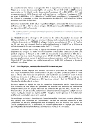 La gouvernance et la regulation financière du CPF Page 22 sur 88
On constate une forte montée en charge entre 2015 et aujourd’hui : sur une des ex-régions de la
Région A, le nombre de demandes éligibles est passé de 211 en 2015 à 769 en 2017 (soit une
augmentation de 264 %) et le nombre de demandes financées de 109 en 2015 à 537 en 2017 (soit
une augmentation de 392%). Cela se traduit sur le plan financier : en Région A l’enveloppe du FPSPP
est passée de 49 000 € en 2015 à 1,24 million d’€ en 2017 tandis qu’en Région B l’enveloppe FPSPP a
été dépassée et ré-abondée en raison d’un dépassement des objectifs (1,2 M€ réalisés en 2017 et
enveloppe réabondée de 200 000 €).
Concernant les demandes de CIF CDI, le Fongecif de la Région A a recensé 2 000 demandes avec un
co-financement CPF en 2017 et celui de la Région B 1 300, parmi lesquelles 1 119 ont été acceptées
sur la première et 829 sur la seconde.
 Le CPF vu comme un investissement de la personne, valorisé lors de l’examen de la demande
de financement CIF
Les FONGECIF rencontrés ont intégré le CPF comme l’un des critères d’acceptation des dossiers CIF
CDI. La mobilisation du CPF est perçue comme un indicateur de la motivation de la personne pour la
réalisation de son projet. Le FONGECIF de la Région B valorise la mobilisation du CPF lors de l’analyse
du CPF mais sans scoring associé (analyse qualitative) tandis que le FONGECIF de la Région A a
intégré dans sa grille de cotation une valorisation du CPF (+ 2 points).
Concernant les dossiers de CIF CDD, la logique est différente puisque les fonds sont davantage
disponibles : sur la Région A la moitié des demandes en CIF sont acceptées tandis que sur un CIF CDD
pendant longtemps le Fongecif a été à 100% de financement, et actuellement à 90%. Le co-
investissement a donc moins d’impact que sur un CIF CDI et le CPF est utilisé à d’autres fins (par
exemple, des formations courtes de perfectionnement pour enclencher un CIF derrière). Dans la
Région B, le CPF n’est d’ailleurs pas mobilisé en complément du CIF CDD, les fonds de ce dernier se
suffisant à eux-mêmes.
2.4.2 Pour l’Agefiph, une contribution difficilement traçable
Au démarrage du CPF, l’Agefiph avait entrepris un travail de priorisation des formations pouvant
faire l’objet d’un co-financement dans le cadre du CPF, pour ses publics spécifiques (notion de « liste
dans la liste »). Cette notion de liste prioritaire a été rapidement abandonnée en raison du faible
nombre de demandes de co-financement. En effet, le volume de dossiers CPF co-financés par les
Agefiph est limité, avec 697 dossiers en 2017 au niveau national – dont 552 PRE et 145 salariés
(données Agefiph, Contrôle de gestion).
Au niveau régional, les Agefiph ont signé des conventions de partenariat avec les Fongecif (en tant
que financeurs) et Pôle emploi leur permettant de mobiliser une enveloppe de financement
complémentaire pour des projets individuels de formation (AIF pour les PRE), incluant en co-
financement du CPF. En revanche, les formations collectives commandées par les Agefiph des deux
régions investiguées ne sont pas éligibles au CPF – il s’agit de manière générale de formations non
certifiantes (remobilisation, travail sur le projet…).
Ces enveloppes sont mises à disposition des Fongecif et des Pôle Emploi sous forme de subvention,
elles peuvent être mobilisées en cofinancement d’actions de formation mobilisant le CPF
(uniquement sur les coûts pédagogiques pour les Fongecif). Mais les outils de suivi aujourd’hui
utilisés, y compris le SI CPF, ne permettent pas d’isoler la participation de l’Agefiph. Cela amène à
poser l’hypothèse d’une contribution sous-estimée, faute d’un outil de suivi adapté.
 