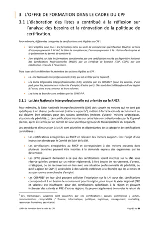 L’offre de formation dans le cadre du CPF Page 23 sur 88
3 L’OFFRE DE FORMATION DANS LE CADRE DU CPF
3.1 L’élaboration des listes a contribué à la réflexion sur
l’analyse des besoins et la rénovation de la politique de
certification.
Pour mémoire, différentes catégories de certifications sont éligibles au CPF :
 Sont éligibles pour tous : les formations liées au socle de compétences (certification CléA) les actions
d’accompagnement à la VAE, le bilan de compétences, l’accompagnement à la création d’entreprise et
la préparation du permis de conduire B.
 Sont éligibles sur liste les formations sanctionnées par une certification inscrite au Répertoire National
des Certifications Professionnelles (RNCP), par un certificat de branche (CQP, CQPI), par une
habilitation recensée à l’inventaire.
Trois types de liste délimitent le périmètre des actions éligibles au CPF :
 La Liste Nationale Interprofessionnelle (LNI), qui est arrêtée par le Copanef.
 Les Listes Régionales Interprofessionnelles (LRI), arrêtées par les COPAREF (pour les salariés, d’une
part, pour les personnes en recherche d’emploi, d’autre part). Elles sont donc hétérogènes d’une région
à l’autre, dans leurs contenus et leurs volumes.
 Les listes de branche sont arrêtées par les CPNE-F-P.
3.1.1 La Liste Nationale Interprofessionnelle est orientée sur le RNCP.
Pour mémoire, la Liste Nationale Interprofessionnelle (LNI) doit couvrir les métiers qui ne sont pas
spécifiques à un champ professionnel (métiers supports6
), métiers à forts besoins de recrutement ou
qui doivent être priorisés pour des raisons identifiées (métiers d’avenir, métiers stratégiques,
situations de pénibilité…). Les certifications inscrites sur cette liste sont sélectionnées par le Copanef
plénier, après avis émis par un comité de suivi spécifique (groupe de travail paritaire du Copanef).
Les procédures d’instruction à la LNI sont plurielles et dépendantes de la catégorie de certifications
considérées :
 Les certifications enregistrées au RNCP et relevant des métiers supports font l’objet d’une
instruction directe par le Comité de Suivi de la LNI.
 Les certifications enregistrées au RNCP et correspondant à des métiers présents dans
plusieurs branches peuvent être inscrites à la demande express des organismes qui les
détiennent.
 Les CPNE peuvent demander à ce que des certifications soient inscrites sur la LNI, sous
réserve qu’elles portent sur un métier réglementé, à fort besoin de recrutement, d’avenir,
stratégique, ou de reconversion en lien avec une situation professionnelle de pénibilité, ou
qu’il s’agisse de CQP (I) accessibles à des salariés extérieurs à la Branche qui les a initiés et
aux personnes en recherche d’emploi.
 Les COPAREF de leur côté peuvent solliciter l’inscription sur la LNI pour des certifications
correspondant à un besoin de recrutement pour la région, pour lequel le vivier régional (PRE
et salariés) est insuffisant ; pour des certifications spécifiques à la région et pouvant
intéresser des salariés et PRE d’autres régions. Ils peuvent également demander le retrait de
6
Les thématiques suivantes sont couvertes par ces certifications : accueil, commercial / achats,
communication, comptabilité / finance, informatique, juridique, logistique, management, marketing,
ressources humaines, secrétariat.
 