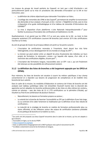 L’offre de formation dans le cadre du CPF Page 25 sur 88
Les travaux du groupe de travail paritaire du Copanef, en tant que « chef d’orchestre » ont
particulièrement porté sur la mise en procédures des demandes d’inscription sur la LNI et leur
instruction, avec :
 La définition de critères objectivants pour demander l’inscription sur listes ;
 L’outillage des remontées des CPNE et des Coparef9
, permettant de simplifier la transmission
des demandes et leur analyser, d’une part, et de « normer » l’éligibilité à la liste, avec la mise
à disposition d’un guide méthodologique et d’un tableau de remontée d’informations des
COPAREF10
 La mise à disposition d’une plateforme « Liste Nationale Interprofessionnelle »11
pour
faciliter le processus d’inscription des certifications et habilitations à la LNI.
Qualitativement, il est pointé que les CPNE—F-P se sont peu saisies de la LNI : au total, la liste
comporte seulement 275 certifications couvrant 84 branches (soit environ 10 % des certifications
inscrites sur la liste).
Au sein du groupe de travail, les principaux débats ont porté sur les points suivants :
 L’inscription de certifications recensées à l’inventaire, étant donné leur très forte
hétérogénéité, et leur développement lié à la montée en charge du CPF12
;
 La tension qui peut exister entre un objectif de prise d’autonomie des individus sur leurs
projets de formation, la nécessaire « envie » sur laquelle elle repose, d’un côté, et la
restriction des certifications éligibles, d’autre part13
;
 L’inscription des formations longues, inaccessibles avec un CPF « sec », qui ont finalement
été retenues car des possibilités de cofinancement existent.
3.1.2 La définition des listes de branches a été largement appuyée par les OPCA et
OPMQ.
Pour mémoire, les listes de branche ont vocation à couvrir les métiers spécifiques à leur champ
conventionnel et à répondre aux besoins de progression de compétences et de mobilité intra
branche de leurs salariés.
Dans le cadre de la mission, les modalités d’élaboration et contenus de 9 listes de branche ont été
analysés (voir tableau synthétique infra). Cet échantillon illustratif montre bien la diversité des
approches qu’ont adoptées les branches professionnelles et des listes en elles-mêmes (en contenu,
comme en volumes – avec des listes de 11 à 1 775 certifications sur le périmètre d’étude), qui
résultent au final d’une combinaison de plusieurs facteurs :
 Naturellement, les besoins en formation propres au secteur ;
 La volonté de la branche de favoriser l’accessibilité au CPF par la définition d’une liste large,
ou au contraire d’en cibler fortement la mobilisation par la définition d’une liste réduite de
certifications ;
 La maturité de la stratégie de branche en matière de formation professionnelle (plus ou
moins affirmée), et des réflexions autour des enjeux de certification (existence préalable
d’une politique de branche en la matière ou non) ;
9
Ces outils ont été proposés aux deux Coparef rencontrés dans le cadre de la mission, qui les ont adaptés à
leurs besoins.
10
Accessibles en ligne, sur le site du FPSPP.
11
https://copanef-lni.org/login.
12
Avec un phénomène d’engorgement de la CNCP quelques mois après le lancement du CPF.
13
Ce débat a notamment concerné les formations en langues.
 