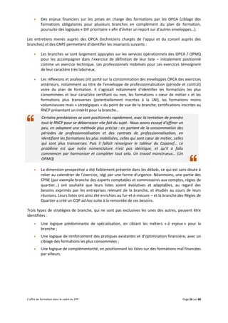 L’offre de formation dans le cadre du CPF Page 26 sur 88
 Des enjeux financiers sur les prises en charge des formations par les OPCA (ciblage des
formations obligatoires pour plusieurs branches en complément du plan de formation,
poursuite des logiques « DIF prioritaire » afin d’éviter un report sur d’autres enveloppes…).
Les entretiens menés auprès des OPCA (techniciens chargés de l’appui et du conseil auprès des
branches) et des CNPE permettent d’identifier les invariants suivants :
 Les branches se sont largement appuyées sur les services opérationnels des OPCA / OPMQ
pour les accompagner dans l’exercice de définition de leur liste – initialement positionné
comme un exercice technique. Les professionnels mobilisés pour ces exercices témoignent
de leur caractère très laborieux.
 Les réflexions et analyses ont porté sur la consommation des enveloppes OPCA des exercices
antérieurs, notamment au titre de l’enveloppe de professionnalisation (période et contrat)
voire du plan de formation. Il s’agissait notamment d’identifier les formations les plus
consommées et leur caractère certifiant ou non, les formations « cœur de métier » et les
formations plus transverses (potentiellement inscrites à la LNI), les formations moins
volumineuses mais « stratégiques » du point de vue de la branche, certifications inscrites au
RNCP présentant un intérêt pour la branche…
Certains prestataires se sont positionnés rapidement, avec la tentation de prendre
tout le RNCP pour se débarrasser vite fait du sujet. Nous avons essayé d’affiner un
peu, en adoptant une méthode plus précise : en partant de la consommation des
périodes de professionnalisation et des contrats de professionnalisation, en
identifiant les formations les plus mobilisées, celles qui sont cœur de métier, celles
qui sont plus transverses. Puis il fallait renseigner le tableur du Copanef… Le
problème est que notre nomenclature n’est pas identique, et qu’il a fallu
commencer par harmoniser et compléter tout cela. Un travail monstrueux… (Un
OPMQ)
 La dimension prospective a été faiblement présente dans les débats, ce qui est sans doute à
relier au calendrier de l’exercice, régi par une forme d’urgence. Néanmoins, une partie des
CPNE (par exemple branche des experts comptables et commissaires aux comptes, régies de
quartier…) ont souhaité que leurs listes soient évolutives et adaptables, au regard des
besoins exprimés par les entreprises relevant de la branche, et étudiés au cours de leurs
réunions. Leurs listes ont ainsi été enrichies au fur-et-à-mesure – et la branche des Régies de
Quartier a créé un CQP ad hoc suite à la remontée de ces besoins.
Trois types de stratégies de branche, qui ne sont pas exclusives les unes des autres, peuvent être
identifiées :
 Une logique prédominante de spécialisation, en ciblant les métiers « à enjeux » pour la
branche ;
 Une logique de renforcement des pratiques existantes et d’optimisation financière, avec un
ciblage des formations les plus consommées ;
 Une logique de complémentarité, en positionnant les listes sur des formations mal financées
par ailleurs.
 