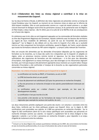 L’offre de formation dans le cadre du CPF Page 29 sur 88
3.1.3 L’élaboration des listes au niveau régional a contribué à la mise en
mouvement des Coparef.
Sur les deux territoires d’étude, la définition des listes régionales est présentée comme un temps de
travail fondateur pour les Coparef, au moment où ces instances mises en place par la réforme de
2014 étaient installées. Elles se sont positionnées comme un « sujet de travail commun », un objet
concret favorisant le dialogue social entre les partenaires sociaux, et du partenariat avec les Régions
et Pôle Emploi, à deux reprises : dès fin 2014, puis à la suite de la loi NOTRe et de ses conséquences
sur la fusion des régions.
En cohérence avec la loi, elles se sont largement appuyées sur les commandes de formation réalisées
au titre des Programmes Régionaux de Formation, réputés cohérents avec les besoins des territoires
au regard de leurs modalités de définition, du point de vue de l’ensemble des partenaires
régionaux14
. Sur la Région A, des débats ont eu lieu entre le Coparef, d’un côté, qui a souhaité
inscrire sur liste uniquement les formations certifiantes, quand la Région, de l’autre, aurait attendu
que toutes les formations relevant du PRF soient intégrées – y compris celles relevant de l’insertion.
Elles ont ensuite été alimentées par les demandes d’inscription déposées par les organismes de
formation ou les branches, sur la base des outils mis à disposition par le Copanef, et adaptés en
région, selon un processus reconnu comme normé et rigoureux. Sur les deux territoires, les
sollicitations des organismes de formation ont été nombreuses – à la fois pour des demandes
d’inscription, mais également au niveau technique, pour des éclairages sur les mécanismes régissant
les listes, qui n’ont pas toujours été pleinement appropriés (nous revenons sur ce point infra). Chaque
demande d’inscription a été confrontée à l’analyse de la branche ou des organisations patronales
concernées au niveau régional.
Illustration : les critères d’analyse mobilisés par le Coparef de la région A
 La certification est inscrite au RNCP, à l’inventaire, ou est un CQP.
 La CPRE de branche émet un avis positif.
 Le taux de placement est satisfaisant (2/3 pour les personnes en recherche d’emploi).
 Le flux de personnes en recherche d’emploi et de salariés potentiellement intéressés est
suffisant.
 La certification porte sur « métier d’avenir » (par exemple, en lien avec le
développement durable).
 La certification n’est pas inscrite à la LNI.
 Une priorité a été donnée sur les formations de niveau V et IV, et sur les spécificités
régionales (par exemple les secteurs de la pêche, du cuir).
Les deux mécanismes précités expliquent une partie des écarts « en volumes » constatés entre les
deux listes, renforcés par les choix politiques propres aux Coparef. Ainsi, sur la région A, 483
certifications sont accessibles aux salariés, et 1 000 aux personnes en recherche d’emploi. Sur la
région B, 663 certifications (dont 62 % sans niveau spécifique) sont accessibles aux personnes en
recherche d’emploi comme aux salariés : le Coparef a rapidement fait le choix d’aligner la liste
régionale « salariés » sur la liste « personnes en recherche d’emploi », pour répondre à un enjeu
d’égalité de traitement entre les individus.
14
Incluant sur les deux Régions des analyses quantitatives réalisées par les OREF, des concertations territoriales
et avec les branches professionnelles, et un souci d’articulation des cartes et voies de formation.
 