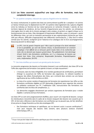 L’offre de formation dans le cadre du CPF Page 30 sur 88
3.1.4 Les listes couvrent aujourd’hui une large offre de formation, mais leur
complexité interroge.
 Un système complexe, induisant des ruptures d’égalité entre les individus
Au niveau institutionnel, le système des listes est communément qualifié de « complexe » et comme
un facteur limitant pour le déploiement du CPF. Ce système induit également des ruptures d’égalité
entre les individus en fonction de leur statut (personne en recherche d’emploi / salarié), de leur
territoire régional de résidence, de leur branche d’appartenance pour les salariés. Les entreprises
interrogées dans le cadre de la mission partagent cette analyse, et portent un regard critique sur le
fonctionnement de ces listes. Elles témoignent d’importantes difficultés « pour s’y retrouver » parmi
les différentes listes, qui sont en évolution permanente et peu ergonomiques (recherche par mots-
clefs peu efficace, difficultés d’appropriation des différentes nomenclatures...). Elles font le même
constat pour les salariés, soulignant qu’en l’absence d’un catalogue clair et d’un accompagnement,
beaucoup peuvent se décourager.
Le CPF, c’est du grand n’importe quoi ! Mis à part le principe d’un droit individuel
et de la portabilité, qui sont des bonnes choses, le fonctionnement est vraiment
compliqué. C’est difficile de se retrouver parmi toutes listes et les recherches par
mots clés ne donnent pas toujours grand-chose. Plus globalement c’est dommage
d’avoir limité à des formations certifiantes, car il y a beaucoup de besoins qui
restent hors listes. (Une entreprise, Responsable formation, Propreté/espaces
verts, Uniformation, 50 ETP)
 Des listes étoffées qui couvrent une grande partie des besoins
La rencontre progressive des besoins en formation (menant à une certification), des listes CPF et de
l’offre des organismes de formation s’est opérée à travers un triple mouvement :
 L’inclusion, dans les listes d’éligibilité, d’un nombre grandissant de certifications, permettant
d’élargir la couverture de l’offre de formation des organismes. Ils relèvent toutefois la
longueur des délais d’actualisation des listes, qui a entrainé dans certains cas une baisse
significative de leur chiffre d’affaire en 2015.
 Le choix d’un certain nombre d’organismes de formation de repositionner leur offre sur des
formations certifiantes éligibles au CPF (demandes d’agrément pour organiser des sessions
de validation conduisant aux TP / habilitation CQP, restructuration des formations non
certifiantes dans les blocs de compétences…) ;
 Les démarches engagées directement par certains organismes de formation pour « rendre
éligibles » certaines de leurs formations.
Les listes CPF se sont ainsi progressivement étoffées, pour couvrir une majorité de besoins. Lorsque
les interlocuteurs rencontrés dans le cadre de la mission évoquent des besoins non couverts par le
CPF, ils font alors référence à des formations non certifiantes qui ne peuvent pas, de fait, bénéficier
d’une prise en charge financière au titre des enveloppes CPF.
 Des formations techniques et spécifiques, qui ne donnent accès à aucune certifications15
,
mais pour lesquels des besoins réels existent, dans plusieurs secteurs d’activité
(informatique, BTP…) ;
15
Et qui n’ont pas fait l’objet de démarches spécifiques pour être recensées à l’inventaire.
 