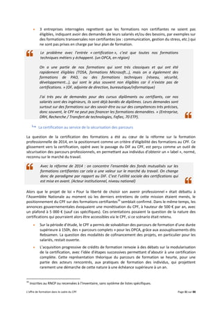 L’offre de formation dans le cadre du CPF Page 31 sur 88
 3 entreprises interrogées regrettent que les formations non certifiantes ne soient pas
éligibles, indiquant avoir des demandes de leurs salariés et/ou des besoins, par exemples sur
des formations transversales non certifiantes (ex : communication, gestion du stress, etc.) qui
ne sont pas prises en charge par leur plan de formation.
Le problème avec l’entrée « certification », c’est que toutes nos formations
techniques métiers y échappent. (un OPCA, en région)
On a une partie de nos formations qui sont très classiques et qui ont été
rapidement éligibles (TOSA, formations Microsoft…), mais on a également des
formations de PAO, ou des formations techniques (réseau, sécurité,
développement…), qui sont le plus souvent non éligibles car il n’existe pas de
certifications. » (OF, adjointe de direction, bureautique/informatique)
J’ai très peu de demandes pour des cursus diplômants ou certifiants, car nos
salariés sont des ingénieurs, ils sont déjà bardés de diplômes. Leurs demandes sont
surtout sur des formations sur des savoir-être ou sur des compétences très précises,
donc souvent, le CPF ne peut pas financer les formations demandées. » (Entreprise,
DRH, Recherche / Transfert de technologies, Fafiec, 70 ETP).
 La certification au service de la sécurisation des parcours
La question de la certification des formations a été au cœur de la réforme sur la formation
professionnelle de 2014, en la positionnant comme un critère d’éligibilité des formations au CPF. Ce
glissement vers la certification, opéré avec le passage du DIF au CPF, est perçu comme un outil de
sécurisation des parcours professionnels, en permettant aux individus d’obtenir un « label », normé,
reconnu sur le marché du travail.
Avec la réforme de 2014 : on concentre l’ensemble des fonds mutualisés sur les
formations certifiantes car cela a une valeur sur le marché du travail. On change
donc de paradigme par rapport au DIF. C’est l’utilité sociale des certifications qui
est mise en avant. (Acteur institutionnel, niveau national)
Alors que le projet de loi « Pour la liberté de choisir son avenir professionnel » était débattu à
l’Assemblée Nationale au moment où les derniers entretiens de cette mission étaient menés, le
positionnement du CPF sur des formations certifiantes16
semblait confirmé. Dans le même temps, les
annonces gouvernementales évoquaient une monétisation du CPF, à hauteur de 500 € par an, avec
un plafond à 5 000 € (sauf cas spécifiques). Ces orientations posaient la question de la nature des
certifications qui pourraient alors être accessibles via le CPF, si ce scénario était retenu.
 Sur la période d’étude, le CPF a permis de solvabiliser des parcours de formation d’une durée
supérieure à 150h, des « parcours complets » pour les OPCA, grâce aux assouplissements dits
Rebsamen. La question des modalités de cofinancement des projets, en particulier pour les
salariés, restait ouverte.
 L’acquisition progressive de crédits de formation renvoie à des débats sur la modularisation
de la certification, avec l’idée d’étapes successives permettant d’aboutir à une certification
complète. Cette représentation théorique du parcours de formation se heurte, pour une
partie des acteurs rencontrés, aux pratiques de formation des individus, qui projettent
rarement une démarche de cette nature à une échéance supérieure à un an.
16
Inscrites au RNCP ou recensées à l’Inventaire, sans système de listes spécifiques.
 