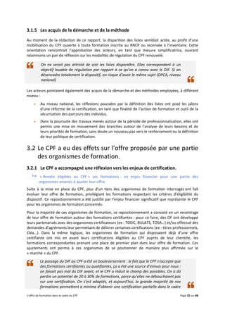 L’offre de formation dans le cadre du CPF Page 32 sur 88
3.1.5 Les acquis de la démarche et de la méthode
Au moment de la rédaction de ce rapport, la disparition des listes semblait actée, au profit d’une
mobilisation du CPF ouverte à toute formation inscrite au RNCP ou recensée à l’inventaire. Cette
orientation rencontrait l’approbation des acteurs, en tant que mesure simplificatrice, ouvrant
néanmoins un pan de réflexion sur les modalités de régulation du CPF renouvelé.
 On ne serait pas attristé de voir les listes disparaître. Elles correspondent à un
objectif louable de régulation par rapport à ce qu’on a connu avec le DIF. Si on
désencadre totalement le dispositif, on risque d’avoir le même sujet (OPCA, niveau
national)
Les acteurs pointaient également des acquis de la démarche et des méthodes employées, à différent
niveau :
 Au niveau national, les réflexions poussées par la définition des listes ont posé les jalons
d’une réforme de la certification, en tant que finalité de l’action de formation et outil de la
sécurisation des parcours des individus.
 Dans la poursuite des travaux menés autour de la période de professionnalisation, elles ont
permis une mise en mouvement des branches autour de l’analyse de leurs besoins et de
leurs priorités de formation, sans doute un nouveau pas vers le renforcement ou la définition
de leur politique de certification.
3.2 Le CPF a eu des effets sur l’offre proposée par une partie
des organismes de formation.
3.2.1 Le CPF a accompagné une réflexion vers les enjeux de certification.
 « Rendre éligibles au CPF » ses formations : un enjeu financier pour une partie des
organismes amenés à ajuster leur offre
Suite à la mise en place du CPF, plus d’un tiers des organismes de formation interrogés ont fait
évoluer leur offre de formation, privilégiant les formations respectant les critères d’éligibilité du
dispositif. Ce repositionnement a été justifié par l’enjeu financier significatif que représente le CPF
pour les organismes de formation concernés.
Pour la majorité de ces organismes de formation, ce repositionnement a consisté en un recentrage
de leur offre de formation autour des formations certifiantes : pour ce faire, des OF ont développé
leurs partenariats avec des organismes certificateurs (ex : TOEIC, BULATS, TOSA…) et/ou effectué des
demandes d’agréments leur permettant de délivrer certaines certifications (ex : titres professionnels,
Cléa…). Dans la même logique, les organismes de formation qui disposaient déjà d’une offre
certifiante ont mis en avant leurs certifications éligibles au CPF auprès de leur clientèle, les
formations correspondantes prenant une place de premier plan dans leur offre de formation. Ces
ajustements ont permis à ces organismes de se positionner de manière plus affirmée sur le
« marché » du CPF.
Le passage du DIF au CPF a été un bouleversement : le fait que le CPF n’accepte que
des formations certifiantes ou qualifiantes, ça a été une source d’ennuis pour nous :
on faisait pas mal du DIF avant, et le CPF a réduit le champ des possibles. On a dû
perdre un potentiel de 20 à 30% de formations, parce qu’elles ne débouchaient pas
sur une certification. On s’est adaptés, et aujourd’hui, la grande majorité de nos
formations permettent a minima d’obtenir une certification partielle dans le cadre
 
