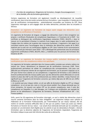 L’offre de formation dans le cadre du CPF Page 33 sur 88
d’un bloc de compétences. (Organisme de Formation, chargée d’accompagnement
de la clientèle, offre de formation généraliste)
Certains organismes de formation ont également travaillé au développement de nouvelles
certifications, dans le but de rendre certaines de leurs formations – pour lesquelles il n’existe pas à ce
jour de certifications correspondantes - potentiellement accessibles aux titulaires du CPF. Deux
organismes interrogés se sont engagés dans de telles démarches, précisées dans les encadrés ci-
dessous.
Illustration : un organisme de formation de langue ayant engagé des démarches pour
enregistrer ses certifications à l’Inventaire
Un organisme de formation de langues a engagé des démarches visant à faire enregistrer ses
propres « certificats d’évaluation de compétences linguistiques » à l’inventaire de la CNCP. Ces
certificats se distinguent des certifications linguistiques existantes (TOEIC, BULATS,…) dans la
mesure où ils permettent d’évaluer la maitrise d’une langue dans le cadre professionnel (ex :
l’anglais dans les métiers de la gestion des ressources humaines). L’organisme a fait appel à un
consultant externe pour l’accompagner dans la réalisation des démarches auprès de la CNCP,
espérant par la suite voir ces certifications éligibles au CPF. Dans l’attente d’une reconnaissance
– qui ne devrait pas intervenir avant 2019 – l’OF a développé des partenariats avec les principaux
organismes certificateurs (TOEIC, BULATS, DELE…), mobilisés pour les parcours de formation des
titulaires de CPF.
Illustration : un organisme de formation des travaux publics souhaitant développer des
certifications pour des compétences-métiers très spécifiques
Un organisme de formation spécialisé dans les travaux publics constate que certains métiers du
secteur (ex : foreur, démolisseur) ne disposent pas de certifications reconnues (CQP, Titres
professionnels) permettant de valider les compétences-clés correspondantes. Cela pose une
difficulté aux entreprises clientes de cet organisme de formation, qui ne peuvent s’appuyer sur le
CPF pour former leurs salariés sur ces compétences. L’organisme de formation a ainsi sollicité la
branche professionnelle des travaux publics pour que des démarches soient effectuées en vue de
mettre en place des CQP ou des titres professionnels aux métiers identifiés. L’enjeu financier est
significatif pour l’organisme de formation concerné, qui réalise déjà plus de 50% de son chiffre
d’affaire sur le CPF.
« Je voudrais que pour chaque métier, on ait une offre de formation éligible au CPF sur chaque
compétence : on en est pas loin, mais ce n’est pas encore parfait. Pour chaque demande que j’ai
d’une entreprise, j’ai souvent une option CPF sur les grosses compétences, mais il reste des
compétences sur lesquelles il y a des blocages, car il manque une certification, par exemple les
foreurs ou les démolisseurs » (Organisme de formation, Directeur d’établissement IDF – Est,
Travaux publics)
Enfin, parmi les 18 organismes de formation interrogés, un seul a réalisé des démarches visant à
inscrire certaines formations dans les listes d’éligibilité : cet organisme indique avoir sollicité la
Fédération de la Formation Professionnelle, par l’intermédiaire de son réseau national, afin de
mettre en lumière certaines difficultés liées au fait que ses publics n’aient pas accès aux mêmes
formations en fonction de leur statut : « Ça venait d’une demande formulée par les conseillers, par
exemple car une formation était éligible pour les salariés et pas les demandeurs d’emploi. » (Extrait
d’entretien avec la directrice adjointe de l’organisme de formation). Cependant, l’organisme de
formation indique ne pas avoir été informé des suites de sa démarche.
 