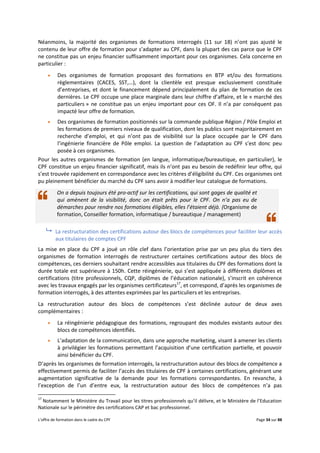 L’offre de formation dans le cadre du CPF Page 34 sur 88
Néanmoins, la majorité des organismes de formations interrogés (11 sur 18) n’ont pas ajusté le
contenu de leur offre de formation pour s’adapter au CPF, dans la plupart des cas parce que le CPF
ne constitue pas un enjeu financier suffisamment important pour ces organismes. Cela concerne en
particulier :
 Des organismes de formation proposant des formations en BTP et/ou des formations
règlementaires (CACES, SST,…), dont la clientèle est presque exclusivement constituée
d’entreprises, et dont le financement dépend principalement du plan de formation de ces
dernières. Le CPF occupe une place marginale dans leur chiffre d’affaire, et le « marché des
particuliers » ne constitue pas un enjeu important pour ces OF. Il n’a par conséquent pas
impacté leur offre de formation.
 Des organismes de formation positionnés sur la commande publique Région / Pôle Emploi et
les formations de premiers niveaux de qualification, dont les publics sont majoritairement en
recherche d’emploi, et qui n’ont pas de visibilité sur la place occupée par le CPF dans
l’ingénierie financière de Pôle emploi. La question de l’adaptation au CPF s’est donc peu
posée à ces organismes.
Pour les autres organismes de formation (en langue, informatique/bureautique, en particulier), le
CPF constitue un enjeu financier significatif, mais ils n’ont pas eu besoin de redéfinir leur offre, qui
s’est trouvée rapidement en correspondance avec les critères d’éligibilité du CPF. Ces organismes ont
pu pleinement bénéficier du marché du CPF sans avoir à modifier leur catalogue de formations.
On a depuis toujours été pro-actif sur les certifications, qui sont gages de qualité et
qui amènent de la visibilité, donc on était prêts pour le CPF. On n’a pas eu de
démarches pour rendre nos formations éligibles, elles l’étaient déjà. (Organisme de
formation, Conseiller formation, informatique / bureautique / management)
 La restructuration des certifications autour des blocs de compétences pour faciliter leur accès
aux titulaires de comptes CPF
La mise en place du CPF a joué un rôle clef dans l’orientation prise par un peu plus du tiers des
organismes de formation interrogés de restructurer certaines certifications autour des blocs de
compétences, ces derniers souhaitant rendre accessibles aux titulaires du CPF des formations dont la
durée totale est supérieure à 150h. Cette réingénierie, qui s’est appliquée à différents diplômes et
certifications (titre professionnels, CQP, diplômes de l’éducation nationale), s’inscrit en cohérence
avec les travaux engagés par les organismes certificateurs17
, et correspond, d’après les organismes de
formation interrogés, à des attentes exprimées par les particuliers et les entreprises.
La restructuration autour des blocs de compétences s’est déclinée autour de deux axes
complémentaires :
 La réingénierie pédagogique des formations, regroupant des modules existants autour des
blocs de compétences identifiés.
 L’adaptation de la communication, dans une approche marketing, visant à amener les clients
à privilégier les formations permettant l’acquisition d’une certification partielle, et pouvoir
ainsi bénéficier du CPF.
D’après les organismes de formation interrogés, la restructuration autour des blocs de compétence a
effectivement permis de faciliter l’accès des titulaires de CPF à certaines certifications, générant une
augmentation significative de la demande pour les formations correspondantes. En revanche, à
l’exception de l’un d’entre eux, la restructuration autour des blocs de compétences n’a pas
17
Notamment le Ministère du Travail pour les titres professionnels qu’il délivre, et le Ministère de l’Education
Nationale sur le périmètre des certifications CAP et bac professionnel.
 