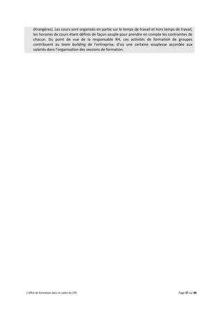 L’offre de formation dans le cadre du CPF Page 37 sur 88
étrangères). Les cours sont organisés en partie sur le temps de travail et hors temps de travail,
les horaires de cours étant définis de façon souple pour prendre en compte les contraintes de
chacun. Du point de vue de la responsable RH, ces activités de formation de groupes
contribuent au team building de l’entreprise, d’où une certaine souplesse accordée aux
salariés dans l’organisation des sessions de formation.
 