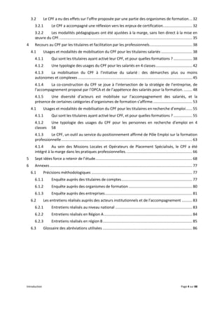 Introduction Page 4 sur 88
3.2 Le CPF a eu des effets sur l’offre proposée par une partie des organismes de formation... 32
3.2.1 Le CPF a accompagné une réflexion vers les enjeux de certification............................ 32
3.2.2 Les modalités pédagogiques ont été ajustées à la marge, sans lien direct à la mise en
œuvre du CPF. ............................................................................................................................... 35
4 Recours au CPF par les titulaires et facilitation par les professionnels......................................... 38
4.1 Usages et modalités de mobilisation du CPF pour les titulaires salariés .............................. 38
4.1.1 Qui sont les titulaires ayant activé leur CPF, et pour quelles formations ? .................. 38
4.1.2 Une typologie des usages du CPF pour les salariés en 4 classes................................... 42
4.1.3 La mobilisation du CPF à l’initiative du salarié : des démarches plus ou moins
autonomes et complexes .............................................................................................................. 45
4.1.4 La co-construction du CPF se joue à l’intersection de la stratégie de l’entreprise, de
l’accompagnement proposé par l’OPCA et de l’appétence des salariés pour la formation. ........ 48
4.1.5 Une diversité d’acteurs est mobilisée sur l’accompagnement des salariés, et la
présence de certaines catégories d’organismes de formation s’affirme...................................... 53
4.1 Usages et modalités de mobilisation du CPF pour les titulaires en recherche d’emploi...... 55
4.1.1 Qui sont les titulaires ayant activé leur CPF, et pour quelles formations ? .................. 55
4.1.2 Une typologie des usages du CPF pour les personnes en recherche d’emploi en 4
classes 58
4.1.3 Le CPF, un outil au service du positionnement affirmé de Pôle Emploi sur la formation
professionnelle.............................................................................................................................. 63
4.1.4 Au sein des Missions Locales et Opérateurs de Placement Spécialisés, le CPF a été
intégré à la marge dans les pratiques professionnelles................................................................ 66
5 Sept idées force a retenir de l’étude............................................................................................. 68
6 Annexes ......................................................................................................................................... 77
6.1 Précisions méthodologiques ................................................................................................. 77
6.1.1 Enquête auprès des titulaires de comptes.................................................................... 77
6.1.2 Enquête auprès des organismes de formation ............................................................. 80
6.1.3 Enquête auprès des entreprises.................................................................................... 81
6.2 Les entretiens réalisés auprès des acteurs institutionnels et de l’accompagnement .......... 83
6.2.1 Entretiens réalisés au niveau national .......................................................................... 83
6.2.2 Entretiens réalisés en Région A..................................................................................... 84
6.2.3 Entretiens réalisés en région B...................................................................................... 85
6.3 Glossaire des abréviations utilisées ...................................................................................... 86
 
