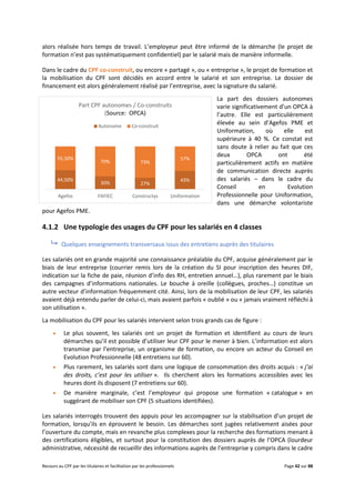 Recours au CPF par les titulaires et facilitation par les professionnels Page 42 sur 88
alors réalisée hors temps de travail. L’employeur peut être informé de la démarche (le projet de
formation n’est pas systématiquement confidentiel) par le salarié mais de manière informelle.
Dans le cadre du CPF co-construit, ou encore « partagé », ou « entreprise », le projet de formation et
la mobilisation du CPF sont décidés en accord entre le salarié et son entreprise. Le dossier de
financement est alors généralement réalisé par l’entreprise, avec la signature du salarié.
La part des dossiers autonomes
varie significativement d’un OPCA à
l’autre. Elle est particulièrement
élevée au sein d’Agefos PME et
Uniformation, où elle est
supérieure à 40 %. Ce constat est
sans doute à relier au fait que ces
deux OPCA ont été
particulièrement actifs en matière
de communication directe auprès
des salariés – dans le cadre du
Conseil en Evolution
Professionnelle pour Uniformation,
dans une démarche volontariste
pour Agefos PME.
4.1.2 Une typologie des usages du CPF pour les salariés en 4 classes
 Quelques enseignements transversaux issus des entretiens auprès des titulaires
Les salariés ont en grande majorité une connaissance préalable du CPF, acquise généralement par le
biais de leur entreprise (courrier remis lors de la création du SI pour inscription des heures DIF,
indication sur la fiche de paie, réunion d’info des RH, entretien annuel…), plus rarement par le biais
des campagnes d’informations nationales. Le bouche à oreille (collègues, proches…) constitue un
autre vecteur d’information fréquemment cité. Ainsi, lors de la mobilisation de leur CPF, les salariés
avaient déjà entendu parler de celui-ci, mais avaient parfois « oublié » ou « jamais vraiment réfléchi à
son utilisation ».
La mobilisation du CPF pour les salariés intervient selon trois grands cas de figure :
 Le plus souvent, les salariés ont un projet de formation et identifient au cours de leurs
démarches qu’il est possible d’utiliser leur CPF pour le mener à bien. L’information est alors
transmise par l’entreprise, un organisme de formation, ou encore un acteur du Conseil en
Evolution Professionnelle (48 entretiens sur 60).
 Plus rarement, les salariés sont dans une logique de consommation des droits acquis : « j’ai
des droits, c’est pour les utiliser ». Ils cherchent alors les formations accessibles avec les
heures dont ils disposent (7 entretiens sur 60).
 De manière marginale, c’est l’employeur qui propose une formation « catalogue » en
suggérant de mobiliser son CPF (5 situations identifiées).
Les salariés interrogés trouvent des appuis pour les accompagner sur la stabilisation d’un projet de
formation, lorsqu’ils en éprouvent le besoin. Les démarches sont jugées relativement aisées pour
l’ouverture du compte, mais en revanche plus complexes pour la recherche des formations menant à
des certifications éligibles, et surtout pour la constitution des dossiers auprès de l’OPCA (lourdeur
administrative, nécessité de recueillir des informations auprès de l’entreprise y compris dans le cadre
44,50%
30% 27%
43%
55,50%
70% 73%
57%
Agefos FAFIEC Constructys Uniformation
Part CPF autonomes / Co-construits
(Source: OPCA)
Autonome Co-construit
 