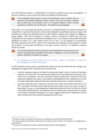 Recours au CPF par les titulaires et facilitation par les professionnels Page 43 sur 88
d’un CPF réalisé de manière « confidentielle »24
), lorsque les salariés ne sont pas accompagnés – ni
par leur entreprise, ni par un acteur du Conseil en Evolution Professionnelle.
C’est compliqué d’avoir accès à toutes les informations, plus on avance plus on
découvre de nouvelles démarches à faire. En fait, c’est ça qui est usant, à chaque
fois on pense que c’est terminé et non il y a d’autres dossiers à faire, d’autres
personnes à contacter, ça n’en finit pas... (Un salarié non accompagné)
Enfin, dans le cas de projets personnels, une prise en charge financière est parfois nécessaire en
complément, en particulier lorsque les coûts horaires dépassent les plafonds de prise en charge. Huit
exemples de ce type sont décomptés parmi les 60 entretiens réalisés, parmi lesquels se dégage un
projet typique : celui d’une formation en langue, suivie à l’initiative du salarié seul, sans que
l’employeur ne soit associé à la démarche (4 exemples sur 825
). Ces salariés ont des profils diversifiés
(diplômes de niveau IV à I, âge compris entre 29 et 41 ans...) et ont apporté une contribution
financière comprise entre 251 et 1 163 €. Pour l’ensemble de ces titulaires, le fait de devoir « mettre
de sa poche » n’a pas posé de difficulté et est perçu comme « normal ». Le verbatim ci-dessous
illustre ce constat.
J’ai trouvé ça déjà bien d’avoir une grosse partie financée par mes heures je me suis
dit que c’était normal de compléter de ma poche » (ingénieur, 31 ans, a cofinancé à
hauteur de 600€ sa formation en langue)
 Une typologie construite autour de trois entrées : origine de l’initiative / nature de
l’accompagnement et finalité du projet26
Les 60 entretiens menés auprès de bénéficiaires salariés du CPF permettent de faire émerger une
typologie des usages du CPF, construite autour de deux axes.
 L’axe des abscisses présente la finalité du projet dans lequel s’inscrit l’action de formation
soutenue au titre du CPF. Une partie de ces projets inclue une dimension personnelle, c’est-
à-dire que la motivation n’est pas strictement d’ordre professionnel. Viennent ensuite les
projets de validation des acquis et les projets de développement des compétences, et enfin
les projets d’évolution professionnelle plus profonds (reconversion, création d’activité...).
 L’axe des ordonnées situe l’origine de l’initiative des actions de formation financées via le
CPF. Les projets d’initiative personnelle peuvent être menés à bien sans appui ou avec un
appui léger, ou avec un accompagnement approfondi notamment dans le cadre du Conseil
en Evolution Professionnelle. Les employeurs de leur côté peuvent se positionner en soutien
à des projets d’initiative individuelle, ou encore suggérer fortement la mobilisation du CPF
pour le financement de formations proposées par leurs soins.
24
Lorsque le salarié ne souhaite pas informer son employeur de sa démarche de formation.
25
Les autres projets de formation cofinancés par le titulaire sont une VAE, une formation au management et
deux permis B.
26
Les parcours de titulaires annexés au présent rapport illustrent cette typologie.
 