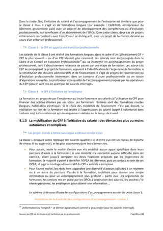 Recours au CPF par les titulaires et facilitation par les professionnels Page 45 sur 88
Dans la classe 2bis, l’initiative du salarié et l’accompagnement de l’entreprise est similaire que pour
la classe 2 mais il s’agit ici de formations longues (par exemple : CAFERUIS, entrepreneur du
bâtiment, gestionnaire paie) avec un objectif de développement des compétences ou d’évolution
professionnelle, qui bénéficient d’un abondement de l’OPCA. Dans cette classe, deux cas de projets
entièrement co-construits avec l’employeur se distinguent, avec un projet de formation dessiné au
cours d’un entretien professionnel.
 Classe 3 : le CPF en appui à une transition professionnelle
Les salariés de la classe 3 ont réalisé des formations longues, dans le cadre d’un cofinancement CIF +
CPF le plus souvent – ou d’un CPF abondé plus rarement. Les salariés sont accompagnés dans le
cadre d’un Conseil en Evolution Professionnelle27
qui va intervenir en accompagnement du projet
professionnel, dont l’aboutissement nécessite de passer par une étape de formation. Les acteurs du
CEP accompagnent ce projet de formation, appuient à l’identification de l’organisme de formation, à
la constitution des dossiers administratifs et de financement. Il s’agit de projets de reconversion ou
d’évolution professionnelle intervenant dans un contexte d’usure professionnelle ou en raison
d’aspirations nouvelles. La profondeur et la qualité de l’accompagnement proposé par les opérateurs
du CEP (Opacif) sont mis en avant par les salariés interrogés.
 Classe 4 : le CPF à l’initiative de l’employeur
La formation est proposée par l’employeur qui incite fortement ses salariés à l’utilisation du CPF pour
financer des actions choisies par ses soins. Les formations réalisées sont des formations courtes
(langues, habilitation électrique). Si le choix des modalités de financement n’est pas discuté, la
réalisation ou non de la formation est laissée à l’appréciation du salarié (appel à volontariat dans
certains cas). La formation est systématiquement réalisée sur le temps de travail.
4.1.3 La mobilisation du CPF à l’initiative du salarié : des démarches plus ou moins
autonomes et complexes
 Les projets menés à terme sans appui extérieur restent rares
La classe 1 évoquée supra regroupe des salariés qualifiés (17 d’entre eux ont un niveau de diplôme
de niveau III ou supérieur), et les plus autonomes dans leurs démarches.
 Pour autant, seule la moitié d’entre eux n’a mobilisé aucun appui spécifique dans leurs
parcours d’accès à la formation : si une minorité n’a rencontré aucune difficulté dans cet
exercice, allant jusqu’à comparer les devis financiers proposés par les organismes de
formation, la majorité a peiné à identifier l’OPCA de référence, puis un contact au sein de cet
OPCA, et juge le montage administratif du CPF « salariés » complexe.
 Pour l’autre moitié, les récits font apparaître une diversité d’acteurs sollicités à un moment
ou à un autre du parcours d’accès à la formation, mobilisée pour donner une simple
information ou pour un accompagnement plus profond – parmi eux : les organismes de
formation, les services mis en place par les OPCA à destination des salariés, les proches / le
réseau personnel, les employeurs pour obtenir une information....
Le schéma ci-dessous illustre les configurations d’accompagnement au sein de cette classe 1.
Illustration de la diversité des configurations d’accompagnement – classe 1
27
Uniformation ou Fongecif – ce dernier apparaissant comme le plus repéré pour les salariés interrogés
 