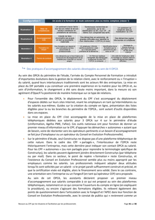 Recours au CPF par les titulaires et facilitation par les professionnels Page 46 sur 88
 Des pratiques d’accompagnement des salariés développées au sein de 4 OPCA
Au sein des OPCA du périmètre de l’étude, l’arrivée du Compte Personnel de Formation a introduit
d’importantes évolutions dans la gestion de la relation client, avec le renforcement ou « l’irruption »
du salarié, quand leurs interlocuteurs traditionnels sont les acteurs RH des entreprises. La mise en
place du DIF portable a pu constituer une première expérience en la matière pour les OPCA et, au
sein d’Uniformation, le changement a été sans doute moins important, dans la mesure où son
agrément d’Opacif l’a positionné de manière historique sur ce type de relations.
 Pour l’ensemble des OPCA, le déploiement du CPF s’est accompagné du déploiement
d’espaces dédiés sur leurs sites Internet, visant les employeurs en tant qu’intermédiaires ou
les salariés eux-mêmes. Guides sur la création du compte en ligne, présentation des listes
éligibles pour la ou les branches du périmètre de l’OPCA… sont autant d’outils disponibles
dans ces espaces.
 La mise en place du CPF s’est accompagnée de la mise en place de plateformes
téléphoniques dédiées aux salariés pour 3 OPCA sur 4 sur le périmètre d’étude
(Uniformation, Agefos PME, Fafiec). Ces outils nationaux ont pour fonction de donner un
premier niveau d’information sur le CPF, d’appuyer les démarches « autonomes » autant que
de besoin, voire de réorienter vers les opérateurs pertinents si un besoin d’accompagnement
se fait jour (l’employeur ou un opérateur du Conseil en Evolution Professionnelle).
 Sur le périmètre d’étude, seul Constructys ne dispose pas d’une plateforme téléphonique de
cette nature. Dans le cadre des CPF « partagés », l’interlocuteur de l’OPCA reste
théoriquement l’entreprise, mais cette dernière peut indiquer son contact OPCA au salarié.
Pour les CPF « autonomes » (ou non partagés pour reprendre la terminologie spécifique de
Constructys), les salariés peuvent également joindre directement Constructys (par téléphone
ou par mail). Dans ce secteur, le point de repère « formation » reste Constructys, et
l’existence du Conseil en Evolution Professionnel semble plus ou moins approprié par les
employeurs comme les salariés. Les professionnels indiquent adopter deux attitudes
lorsqu’ils sont sollicités par un salarié : si le projet paraît suffisamment construit et précisé, et
que la certification visée est éligible, alors le financement sera validé. Dans le cas contraire,
une orientation vers l’entreprise ou un Fongecif (en tant qu’opérateur CEP) sera proposée.
Au sein de cet OPCA, les assistants déclarent proposer un premier niveau
d’accompagnement aux salariés comparable à ce qui est proposé au sein des plateformes
téléphoniques, notamment en ce qui concerne l’ouverture du compte en ligne (en expliquant
la procédure), ou encore s’agissant des formations éligibles. Ils relèvent également des
points de questionnement dans l’articulation avec le Fongecif et l’APEC dans leur fonction de
Conseil en Evolution Professionnelle, avec le constat de publics qui « reviennent comme un
 