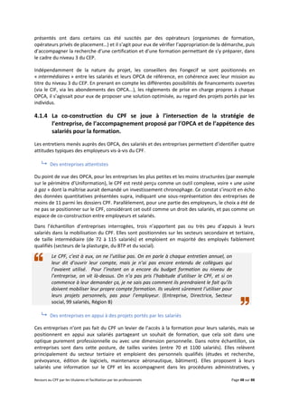 Recours au CPF par les titulaires et facilitation par les professionnels Page 48 sur 88
présentés ont dans certains cas été suscités par des opérateurs (organismes de formation,
opérateurs privés de placement…) et il s’agit pour eux de vérifier l’appropriation de la démarche, puis
d’accompagner la recherche d’une certification et d’une formation permettant de s’y préparer, dans
le cadre du niveau 3 du CEP.
Indépendamment de la nature du projet, les conseillers des Fongecif se sont positionnés en
« intermédiaires » entre les salariés et leurs OPCA de référence, en cohérence avec leur mission au
titre du niveau 3 du CEP. En prenant en compte les différentes possibilités de financements ouvertes
(via le CIF, via les abondements des OPCA...), les règlements de prise en charge propres à chaque
OPCA, il s’agissait pour eux de proposer une solution optimisée, au regard des projets portés par les
individus.
4.1.4 La co-construction du CPF se joue à l’intersection de la stratégie de
l’entreprise, de l’accompagnement proposé par l’OPCA et de l’appétence des
salariés pour la formation.
Les entretiens menés auprès des OPCA, des salariés et des entreprises permettent d’identifier quatre
attitudes typiques des employeurs vis-à-vis du CPF.
 Des entreprises attentistes
Du point de vue des OPCA, pour les entreprises les plus petites et les moins structurées (par exemple
sur le périmètre d’Uniformation), le CPF est resté perçu comme un outil complexe, voire « une usine
à gaz » dont la maîtrise aurait demandé un investissement chronophage. Ce constat s’inscrit en écho
des données quantitatives présentées supra, indiquant une sous-représentation des entreprises de
moins de 11 parmi les dossiers CPF. Parallèlement, pour une partie des employeurs, le choix a été de
ne pas se positionner sur le CPF, considérant cet outil comme un droit des salariés, et pas comme un
espace de co-construction entre employeurs et salariés.
Dans l’échantillon d’entreprises interrogées, trois n’apportent pas ou très peu d’appuis à leurs
salariés dans la mobilisation du CPF. Elles sont positionnées sur les secteurs secondaire et tertiaire,
de taille intermédiaire (de 72 à 115 salariés) et emploient en majorité des employés faiblement
qualifiés (secteurs de la plasturgie, du BTP et du social).
Le CPF, c’est à eux, on ne l’utilise pas. On en parle à chaque entretien annuel, on
leur dit d’ouvrir leur compte, mais je n’ai pas encore entendu de collègues qui
l’avaient utilisé. Pour l’instant on a encore du budget formation au niveau de
l’entreprise, on vit là-dessus. On n’a pas pris l’habitude d’utiliser le CPF, et si on
commence à leur demander ça, je ne sais pas comment ils prendraient le fait qu’ils
doivent mobiliser leur propre compte formation. Ils veulent sûrement l’utiliser pour
leurs projets personnels, pas pour l’employeur. (Entreprise, Directrice, Secteur
social, 99 salariés, Région B)
 Des entreprises en appui à des projets portés par les salariés
Ces entreprises n’ont pas fait du CPF un levier de l’accès à la formation pour leurs salariés, mais se
positionnent en appui aux salariés partageant un souhait de formation, que cela soit dans une
optique purement professionnelle ou avec une dimension personnelle. Dans notre échantillon, six
entreprises sont dans cette posture, de tailles variées (entre 70 et 1100 salariés). Elles relèvent
principalement du secteur tertiaire et emploient des personnels qualifiés (études et recherche,
prévoyance, édition de logiciels, maintenance aéronautique, bâtiment). Elles proposent à leurs
salariés une information sur le CPF et les accompagnent dans les procédures administratives, y
 