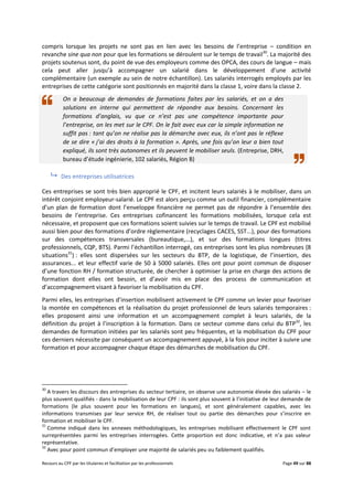 Recours au CPF par les titulaires et facilitation par les professionnels Page 49 sur 88
compris lorsque les projets ne sont pas en lien avec les besoins de l’entreprise – condition en
revanche sine qua non pour que les formations se déroulent sur le temps de travail30
. La majorité des
projets soutenus sont, du point de vue des employeurs comme des OPCA, des cours de langue – mais
cela peut aller jusqu’à accompagner un salarié dans le développement d’une activité
complémentaire (un exemple au sein de notre échantillon). Les salariés interrogés employés par les
entreprises de cette catégorie sont positionnés en majorité dans la classe 1, voire dans la classe 2.
On a beaucoup de demandes de formations faites par les salariés, et on a des
solutions en interne qui permettent de répondre aux besoins. Concernant les
formations d’anglais, vu que ce n’est pas une compétence importante pour
l’entreprise, on les met sur le CPF. On le fait avec eux car la simple information ne
suffit pas : tant qu’on ne réalise pas la démarche avec eux, ils n’ont pas le réflexe
de se dire « j’ai des droits à la formation ». Après, une fois qu’on leur a bien tout
expliqué, ils sont très autonomes et ils peuvent le mobiliser seuls. (Entreprise, DRH,
bureau d’étude ingénierie, 102 salariés, Région B)
 Des entreprises utilisatrices
Ces entreprises se sont très bien approprié le CPF, et incitent leurs salariés à le mobiliser, dans un
intérêt conjoint employeur-salarié. Le CPF est alors perçu comme un outil financier, complémentaire
d’un plan de formation dont l’enveloppe financière ne permet pas de répondre à l’ensemble des
besoins de l’entreprise. Ces entreprises cofinancent les formations mobilisées, lorsque cela est
nécessaire, et proposent que ces formations soient suivies sur le temps de travail. Le CPF est mobilisé
aussi bien pour des formations d’ordre règlementaire (recyclages CACES, SST...), pour des formations
sur des compétences transversales (bureautique,...), et sur des formations longues (titres
professionnels, CQP, BTS). Parmi l’échantillon interrogé, ces entreprises sont les plus nombreuses (8
situations31
) : elles sont dispersées sur les secteurs du BTP, de la logistique, de l’insertion, des
assurances... et leur effectif varie de 50 à 5000 salariés. Elles ont pour point commun de disposer
d’une fonction RH / formation structurée, de chercher à optimiser la prise en charge des actions de
formation dont elles ont besoin, et d’avoir mis en place des process de communication et
d’accompagnement visant à favoriser la mobilisation du CPF.
Parmi elles, les entreprises d’insertion mobilisent activement le CPF comme un levier pour favoriser
la montée en compétences et la réalisation du projet professionnel de leurs salariés temporaires :
elles proposent ainsi une information et un accompagnement complet à leurs salariés, de la
définition du projet à l’inscription à la formation. Dans ce secteur comme dans celui du BTP32
, les
demandes de formation initiées par les salariés sont peu fréquentes, et la mobilisation du CPF pour
ces derniers nécessite par conséquent un accompagnement appuyé, à la fois pour inciter à suivre une
formation et pour accompagner chaque étape des démarches de mobilisation du CPF.
30
A travers les discours des entreprises du secteur tertiaire, on observe une autonomie élevée des salariés – le
plus souvent qualifiés - dans la mobilisation de leur CPF : ils sont plus souvent à l’initiative de leur demande de
formations (le plus souvent pour les formations en langues), et sont généralement capables, avec les
informations transmises par leur service RH, de réaliser tout ou partie des démarches pour s’inscrire en
formation et mobiliser le CPF.
31
Comme indiqué dans les annexes méthodologiques, les entreprises mobilisant effectivement le CPF sont
surreprésentées parmi les entreprises interrogées. Cette proportion est donc indicative, et n’a pas valeur
représentative.
32
Avec pour point commun d’employer une majorité de salariés peu ou faiblement qualifiés.
 