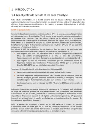 Introduction Page 5 sur 88
1 INTRODUCTION
1.1 Les objectifs de l’étude et les axes d’analyse
Cette étude commanditée par la DARES s’inscrit dans les travaux nationaux d’évaluation du
déploiement du Compte Personnel de Formation. Son objectif principal est à ce titre de produire des
éléments de connaissance complémentaires des rapports et analyses déjà produits sur la période
récente (CNEFOP et IGAS, notamment).
Le CPF en quelques mots
Comme l’indique la communication institutionnelle du CPF, « le compte personnel de formation
est créé pour permettre à son titulaire d’être le premier acteur de sa formation professionnelle ».
Ce nouveau droit constitue l’une des pierres d’angle de la réforme de la formation
professionnelle de 2014 et apporte de profondes évolutions par rapport au DIF, qui l’a précédé.
Droit attaché à la personne et non plus au contrat de travail, capitalisable et transférable,
bénéficiant d’une ligne de financement sanctuarisé (le « 0,2 % » CPF), le CPF est activable
uniquement à l’initiative du titulaire.
Par ailleurs, le CPF vise uniquement des certifications, dans un objectif de sécurisation des
parcours professionnels. Différentes catégories de certifications sont éligibles au CPF :
 Sont éligibles pour tous : les formations liées au socle de compétences (certification
CléA) les actions d’accompagnement à la VAE, le bilan de compétences,
l’accompagnement à la création d’entreprise et la préparation du permis de conduire B.
 Sont éligibles sur liste les formations sanctionnées par une certification inscrite au
Répertoire National des Certifications Professionnelles (RNCP), par un certificat de
branche (CQP, CQPI), par une habilitation recensée à l’inventaire.
Trois types de liste délimitent le périmètre des actions éligibles au CPF :
 La Liste Nationale Interprofessionnelle (LNI), qui est arrêtée par le Copanef.
 Les Listes Régionales Interprofessionnelles (LRI), arrêtées par les COPAREF (pour les
salariés, d’une part, pour les personnes en recherche d’emploi, d’autre part). Elles sont
donc hétérogènes d’une région à l’autre, dans leurs contenus et leurs volumes.
 Les listes de branche sont arrêtées par les CPNE-F-P, environ 170 listes sont recensées à
ce jour.
Prévu pour financer des parcours de formation de 150 heures, le CPF ne peut, seul, solvabiliser
un projet de formation qualifiant de plus grande ampleur. Dès sa définition, des possibilités
d’abondement ont été ouvertes, permettant au titulaire d’un compte de mobiliser les autres
dispositifs de financement auxquels il est éligible. Le financement garanti du CPF peut ainsi
intervenir en tant que levier, et appeler une logique de co-investissement sur les parcours de
formation pour les différents financeurs.
Enfin, la gestion des compteurs d’heures liés au CPF s’effectue à travers un système
d’information dédié, dit SI CPF, géré par la Caisse des Dépôts et Consignation. Un site Internet
permet à chaque titulaire de compte d’en visualiser la situation, et d’effectuer une partie des
démarches administratives nécessaires à une entrée en formation en ligne.
 