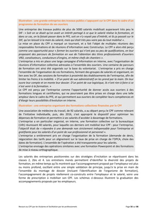 Recours au CPF par les titulaires et facilitation par les professionnels Page 50 sur 88
Illustration : une grande entreprise des travaux publics s’appuyant sur le CPF dans le cadre d’un
programme de formation de ses ouvriers
Une entreprise des travaux publics de plus de 5000 salariés mobilisait auparavant très peu le
DIF : « Soit on se disait qu’on avait un intérêt partagé à ce que le salarié réalise la formation, et
dans ce cas, on la faisait passer dans le PFE, soit on n’y voyait pas d’intérêt, et là ça passait sur le
DIF, qu’on laissait à la main du salarié, mais qui était très peu voire pas du tout mobilisé ».
La mise en place du CPF a marqué un tournant, et a fait l’objet de multiples réunions des
responsables formations et de réunions d’information avec Constructys. Le CPF a alors été perçu
comme une opportunité pour « former les ouvriers qui n’ont pas ou peu de qualifications, en leur
proposant des parcours de formation en vue de l’obtention des titres professionnels d’ouvriers
VRD, canalisateurs, conducteurs d’engins, et même chefs de chantiers ».
L’entreprise a mis en place une large campagne d’information en interne, avec l’organisation de
réunions d’information collective adressées à l’ensemble des ouvriers. Une centaine de parcours
de formation ont ainsi été organisés sur la base du volontariat. L’entreprise a pris en charge
l’ensemble de l’organisation de ces formations, formant des groupes de salariés et organisant, en
lien avec les OF, des sessions de formation à proximité des établissements de l’entreprise, afin de
limiter les freins à la mobilité. « D’un point de vue administratif on les prend par la main. On leur
ouvre leur compte et on monte leur dossier. D’un point de vue logistique, ils n’ont rien à faire si ce
n’est venir à la formation. »
Le CPF est perçu par l’entreprise comme l’opportunité de donner accès aux ouvriers à des
formations longues et certifiantes, qui ne pourraient pas être prises en charge dans une telle
ampleur dans le cadre du PFE, et qui permettent aux ouvriers de compléter leurs compétences et
d’élargir leurs possibilités d’évolution en interne.
Illustration : une entreprise organisant des formations collectives financées par le CPF
Une association de médecine du travail, de 92 salariés, a au départ perçu le CPF comme relevant
de l’initiative individuelle, puis, dès 2016, s’est approprié le dispositif pour optimiser les
dépenses de formation et permettre à ses salariés d’accéder à davantage de formations.
L’entreprise a en particulier organisé, en interne, une formation collective sur la bureautique
(14h) réunissant 40 salariés, pour laquelle ces derniers ont mobilisé leur CPF : pour l’entreprise,
l’objectif était de « répondre à une demande non strictement indispensable pour l’entreprise et
gratifiante pour les salariés d’un point de vue professionnel et personnel ».
L’entreprise a entièrement pris en charge l’organisation de la formation (demande de devis,
négociation des tarifs pour un alignement sur le taux de prise en charge de l’OPCA, choix des
dates de formation). L’ensemble de l’opération a été transparente pour les salariés.
L’entreprise envisage des opérations similaires avec une formation Powerpoint et des formations
de mise à niveau orthographique.
Les salariés des entreprises positionnées sur des stratégies d’incitation se répartissent dans les
classes 2, 2bis et 4. Les entretiens menés permettent d’identifier la diversité des projets de
formation, en même temps qu’ils montrent que l’accompagnement proposé par l’employeur est plus
ou moins profond, oscillant entre une simple validation de principe, jusqu’à la prise en main de
l’ensemble du montage de dossier (incluant l’identification de l’organisme de formation),
l’accompagnement de projets réellement co-construits entre l’employeur et le salarié, voire une
forme de prescription à mobiliser son CPF. Les schémas ci-dessous illustrent la graduation des
accompagnements proposés par les employeurs.
 