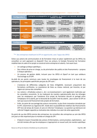 Recours au CPF par les titulaires et facilitation par les professionnels Page 51 sur 88
Illustration de la diversité des configurations d’accompagnement – classes 2 et 2bis
 Des entreprises mobilisant le CPF en opportunité, avec l’appui des OPCA
Grâce aux actions de communication et de formation mises en place rapidement par les OPCA, les
conseillers se sont approprié ce dispositif. Pour ces acteurs, le Compte Personnel de Formation
mobilisé dans le cadre d’un projet co-construit entre entreprise et salarié, c’est avant tout :
 Un cadrage juridique spécifique ;
 Des critères de prise en charge, ou de priorisation des publics et des financements – propres
à chaque opérateur ;
 Un process de gestion dédié, incluant pour les OPCA et Opacif en tant que valideurs
l’accrochage au SI-CPF.
Au-delà de ces points communs avec toutes les enveloppes de financement à la main de ces
opérateurs, les principales spécificités perçues du CPF sont :
 L’existence de différentes catégories de listes d’éligibilité, recensant uniquement des
formations certifiantes. La coexistence de listes au niveau national, par branche, et par
région est connue des conseillers.
 Les notions « d’individus acteurs », de « co-investissement » sont également maîtrisées par
les conseillers rencontrés. Ils les traduisent de manière opérationnelle dans les échanges
avec les employeurs par l’existence d’un projet de formation discuté et partagé entre
l’employeur et le salarié, par la nécessité de recueillir l’aval du salarié… pour activer le CPF en
tant que source de financement des projets de formation.
 Enfin, du point de vue partagé des acteurs rencontrés, la plus forte innovation introduite par
le CPF, notamment au regard du DIF, réside dans la possibilité de mobiliser des financements
CPF hors de temps de travail, et sans en informer l’employeur. La question qui demeure est
celle de l’inégale capacité ou motivation des individus à se saisir de cette opportunité.
Du point de vue des OPCA comme des entreprises, les conseillers des entreprises au sein des OPCA
ont joué un rôle important pour la montée en charge du CPF :
 D’abord à travers l’ensemble des actions d’informations, communication, explicitations… qui
ont été menées afin que les employeurs s’approprient ce nouvel outil, de manière spécifique
 