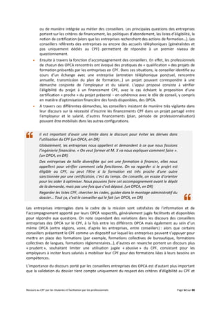 Recours au CPF par les titulaires et facilitation par les professionnels Page 52 sur 88
ou de manière intégrée au métier des conseillers. Les principales questions des entreprises
portent sur les critères de financement, les politiques d’abondement, les listes d’éligibilité, la
notion de certification (alors que les entreprises recherchent des actions de formation…). Les
conseillers référents des entreprises ou encore des accueils téléphoniques (généralistes et
pas uniquement dédiés au CPF) permettent de répondre à un premier niveau de
questionnement.
 Ensuite à travers la fonction d’accompagnement des conseillers. En effet, les professionnels
de chacun des OPCA rencontrés ont évoqué des pratiques de « qualification » des projets de
formation présentés par les entreprises en CPF. Dans ces situations, le conseiller identifie au
cours d’un échange avec une entreprise (entretien téléphonique ponctuel, rencontre
annuelle, transmission du plan de formation…) un projet pouvant correspondre à une
démarche conjointe de l’employeur et du salarié. L’appui proposé consiste à vérifier
l’éligibilité du projet à un financement CPF, avec le cas échéant la proposition d’une
certification « proche » du projet présenté – en cohérence avec le rôle de conseil, y compris
en matière d’optimisation financière des fonds disponibles, des OPCA.
 A travers ces différentes démarches, les conseillers insistent de manière très vigilante dans
leur discours sur la nécessité d’inscrire les financements CPF dans un projet partagé entre
l’employeur et le salarié, d’autres financements (plan, période de professionnalisation)
pouvant être mobilisés dans les autres configurations.
Il est important d’avoir une limite dans le discours pour éviter les dérives dans
l’utilisation du CPF (un OPCA, en DR)
Globalement, les entreprises nous appellent et demandent à ce que nous fassions
l’ingénierie financière. « On veut former et M. X va nous expliquer comment faire ».
(un OPCA, en DR)
Des entreprises de taille diversifiée qui ont une formation à financer, elles nous
appellent pour vérifier comment cela fonctionne. On va regarder si le projet est
éligible au CPF, ou peut l’être si la formation est très proche d’une autre
sanctionnée par une certification, c’est du temps. On conseille, on essaie d’orienter
pour les aider à optimiser. Nous pouvons faire cet accompagnement avant le dépôt
de la demande, mais pas une fois que c’est déposé. (un OPCA, en DR)
Regarder les listes CPF, chercher les codes, guider dans le montage administratif du
dossier… Tout ça, c’est le conseiller qui le fait (un OPCA, en DR)
Les entreprises interrogées dans le cadre de la mission sont satisfaites de l’information et de
l’accompagnement apporté par leurs OPCA respectifs, généralement jugés facilitants et disponibles
pour répondre aux questions. On note cependant des variations dans les discours des conseillers
entreprises des OPCA sur le CPF, à la fois entre les différents OPCA mais également au sein d’un
même OPCA (entre régions, voire, d’après les entreprises, entre conseillers) : alors que certains
conseillers présentent le CPF comme un dispositif sur lequel les entreprises peuvent s’appuyer pour
mettre en place des formations (par exemple, formations collectives de bureautique, formations
collectives de langues, formations règlementaires…), d’autres en revanche portent un discours plus
« prudent », souhaitant limiter une utilisation jugée « abusive » du CPF, consistant pour les
employeurs à inciter leurs salariés à mobiliser leur CPF pour des formations liées à leurs besoins en
compétences.
L’importance du discours porté par les conseillers entreprises des OPCA est d’autant plus important
que la validation du dossier tient compte uniquement du respect des critères d’éligibilité au CPF et
 