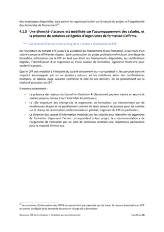 Recours au CPF par les titulaires et facilitation par les professionnels Page 53 sur 88
des enveloppes disponibles, sans porter de regard particulier sur la nature du projet, ni l’opportunité
des demandes de financement33
.
4.1.5 Une diversité d’acteurs est mobilisée sur l’accompagnement des salariés, et
la présence de certaines catégories d’organismes de formation s’affirme.
 Une diversité d’acteurs tout au long de la « chaîne » d’activation du CPF
De l’ouverture du compte CPF jusqu’à la validation du financement d’une formation, le parcours d’un
salarié comporte différentes étapes : (co)-construction du projet professionnel incluant une étape de
formation, information sur le CPF en tant que droit, les financements disponibles, les certifications
éligibles, l’identification d’un organisme et d’une session de formation, ingénierie financière pour
soutenir le projet…
Que le CPF soit mobilisé à l’initiative du salarié strictement ou « co-construit », les parcours sont en
majorité accompagnés par un ou plusieurs acteurs, en les mobilisant selon des combinatoires
multiples. Le tableau page suivante synthétise la liste de ces derniers, en les positionnant sur la
chaîne d’activation du CPF.
Il montre notamment :
 La présence des acteurs du Conseil en Evolution Professionnel pouvant mettre en œuvre le
service jusqu’au niveau 3 sur l’ensemble du processus ;
 Le rôle important des entreprises et organismes de formation, qui interviennent sur de
nombreuses étapes et se positionnent comme de réels acteurs ressources pour les salariés
sur le champ de la formation professionnelle en général, s’agissant du CPF en particulier ;
 La diversité des canaux d’information mobilisés par les salariés pour identifier un organisme
de formation dispensant l’action correspondant à leur projet, la « recommandation » de
l’organisme de formation par un tiers de confiance revêtant une importance particulière
pour la majorité d’entre eux.
33
Les systèmes d’information des OPCA ne permettent par exemple pas de tracer le recours éventuel à un CEP
en amont du dépôt de la demande de prise en charge de la formation.
 