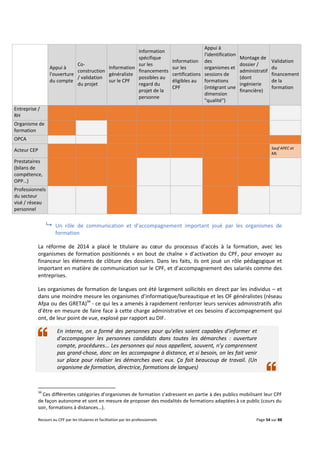 Recours au CPF par les titulaires et facilitation par les professionnels Page 54 sur 88
 Un rôle de communication et d’accompagnement important joué par les organismes de
formation
La réforme de 2014 a placé le titulaire au cœur du processus d’accès à la formation, avec les
organismes de formation positionnés « en bout de chaîne » d’activation du CPF, pour envoyer au
financeur les éléments de clôture des dossiers. Dans les faits, ils ont joué un rôle pédagogique et
important en matière de communication sur le CPF, et d’accompagnement des salariés comme des
entreprises.
Les organismes de formation de langues ont été largement sollicités en direct par les individus – et
dans une moindre mesure les organismes d’informatique/bureautique et les OF généralistes (réseau
Afpa ou des GRETA)34
- ce qui les a amenés à rapidement renforcer leurs services administratifs afin
d’être en mesure de faire face à cette charge administrative et ces besoins d’accompagnement qui
ont, de leur point de vue, explosé par rapport au DIF.
En interne, on a formé des personnes pour qu’elles soient capables d’informer et
d’accompagner les personnes candidats dans toutes les démarches : ouverture
compte, procédures... Les personnes qui nous appellent, souvent, n’y comprennent
pas grand-chose, donc on les accompagne à distance, et si besoin, on les fait venir
sur place pour réaliser les démarches avec eux. Ça fait beaucoup de travail. (Un
organisme de formation, directrice, formations de langues)
34
Ces différentes catégories d’organismes de formation s’adressent en partie à des publics mobilisant leur CPF
de façon autonome et sont en mesure de proposer des modalités de formations adaptées à ce public (cours du
soir, formations à distances…).
Appui à
l'ouverture
du compte
Co-
construction
/ validation
du projet
Information
généraliste
sur le CPF
Information
spécifique
sur les
financements
possibles au
regard du
projet de la
personne
Information
sur les
certifications
éligibles au
CPF
Appui à
l'identification
des
organismes et
sessions de
formations
(intégrant une
dimension
"qualité")
Montage de
dossier /
administratif
(dont
ingénierie
financière)
Validation
du
financement
de la
formation
Entreprise /
RH
Organisme de
formation
OPCA
Acteur CEP Sauf APEC et
ML
Prestataires
(bilans de
compétence,
OPP…)
Professionnels
du secteur
visé / réseau
personnel
 
