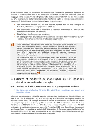 Recours au CPF par les titulaires et facilitation par les professionnels Page 55 sur 88
C’est également parmi ces organismes de formation que l’on note les principales évolutions en
matière de communication, dans le but de toucher directement les individus sans avoir besoin de
s’appuyer sur les services RH des entreprises. Cette évolution est directement liée à la mise en place
du CPF, les organismes de formation concernés cherchant à capter le « marché des particuliers »
ouvert par le dispositif. Leur communication s’appuie notamment sur :
 Des informations diffusées sur leur site internet (vignette CPF sur leur catalogue de
formation, informations pédagogiques sur le CPF…) ;
 Des informations collectives d’information – abordant notamment la question des
financements - adressées aux individus ;
 Des affichages dans les centres de formation ;
 Un accompagnement proposé aux individus dans les démarches de mobilisation de leur CPF
– voire du démarchage commercial direct auprès des particuliers.
Notre prospection commerciale reste basée sur l’entreprise, on ne souhaite pas
passer directement par le salarié. Pourtant, on pourrait contacter directement les
anciens stagiaires, mais ça pourrait mettre la pression aux services RH et on ne
souhaite pas ça. On a des clients très fidèles et on veut garder une bonne relation
avec eux. (Organisme de formation, directrice adjointe, formations
informatiques/bureautique)
On communique déjà sur ce qui est éligible dans notre formation : il y a des
pictogrammes sur notre site, on a des fiches ad hoc et on signale l’éligibilité au CPF.
On va réorienter notre communication sur les personnes directement, car on doit
s’organiser sur ce type de public… Mais ce n’est pas évident avec ces publics : ils ne
savent déjà pas gérer leurs factures, alors monter un dossier de formation ? On va
devoir prendre en charge tout l’administratif, ça va créer de la charge non
productive pour nous. (Organisme de formation, directeur, formations
insertion/sanitaire et social)
4.1 Usages et modalités de mobilisation du CPF pour les
titulaires en recherche d’emploi
4.1.1 Qui sont les titulaires ayant activé leur CPF, et pour quelles formations ?
 Une baisse des bénéficiaires PRE entre 2016 et 2017, un rééquilibrage par rapport à la
population salariée
Alors que les personnes en recherche d’emploi représentaient une large part des bénéficiaires du
CPF en 2015 (68 % des dossiers CPF) et en 2016 (65 %), la forte montée en charge du dispositif du
côté des salariés en 2017 et un léger tassement du volume de bénéficiaires du côté des PRE amène
un rééquilibrage entre les deux populations d’actifs : les PRE représentent ainsi 52 % des
bénéficiaires en 2017 (298 591 dossiers CPF). Pour mise en perspective, Pôle emploi recense 703 500
entrées en formation de personnes en recherche d’emploi en 2017 (tous dispositifs de financement
confondus). Selon ces données, ce sont ainsi 42 % des actions de formation qui ont fait l’objet d’un
co-financement CPF, en lien avec la directive de recueil systématique du consentement des PRE par
Pôle emploi (à partir du moment où la formation est éligible).
 