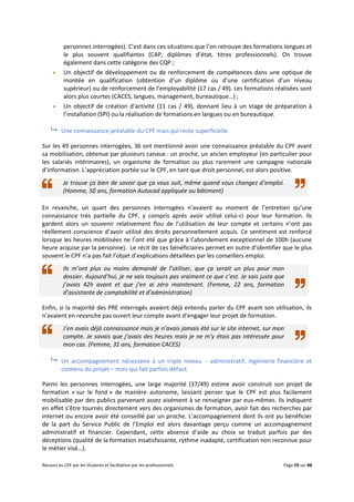 Recours au CPF par les titulaires et facilitation par les professionnels Page 59 sur 88
personnes interrogées). C’est dans ces situations que l’on retrouve des formations longues et
le plus souvent qualifiantes (CAP, diplômes d’état, titres professionnels). On trouve
également dans cette catégorie des CQP ;
 Un objectif de développement ou de renforcement de compétences dans une optique de
montée en qualification (obtention d’un diplôme ou d’une certification d’un niveau
supérieur) ou de renforcement de l’employabilité (17 cas / 49). Les formations réalisées sont
alors plus courtes (CACES, langues, management, bureautique…) ;
 Un objectif de création d’activité (11 cas / 49), donnant lieu à un stage de préparation à
l’installation (SPI) ou la réalisation de formations en langues ou en bureautique.
 Une connaissance préalable du CPF mais qui reste superficielle
Sur les 49 personnes interrogées, 36 ont mentionné avoir une connaissance préalable du CPF avant
sa mobilisation, obtenue par plusieurs canaux : un proche, un ancien employeur (en particulier pour
les salariés intérimaires), un organisme de formation ou plus rarement une campagne nationale
d’information. L’appréciation portée sur le CPF, en tant que droit personnel, est alors positive.
Je trouve ça bien de savoir que ça vous suit, même quand vous changez d’emploi.
(Homme, 50 ans, formation Autocad appliquée au bâtiment)
En revanche, un quart des personnes interrogées n’avaient au moment de l’entretien qu’une
connaissance très partielle du CPF, y compris après avoir utilisé celui-ci pour leur formation. Ils
gardent alors un souvenir relativement flou de l’utilisation de leur compte et certains n’ont pas
réellement conscience d’avoir utilisé des droits personnellement acquis. Ce sentiment est renforcé
lorsque les heures mobilisées ne l’ont été que grâce à l’abondement exceptionnel de 100h (aucune
heure acquise par la personne). Le récit de ces bénéficiaires permet en outre d’identifier que le plus
souvent le CPF n’a pas fait l’objet d’explications détaillées par les conseillers emploi.
Ils m’ont plus ou moins demandé de l’utiliser, que ça serait un plus pour mon
dossier. Aujourd’hui, je ne sais toujours pas vraiment ce que c’est. Je sais juste que
j’avais 42h avant et que j’en ai zéro maintenant. (Femme, 22 ans, formation
d’assistante de comptabilité et d’administration)
Enfin, si la majorité des PRE interrogés avaient déjà entendu parler du CPF avant son utilisation, ils
n’avaient en revanche pas ouvert leur compte avant d’engager leur projet de formation.
J’en avais déjà connaissance mais je n’avais jamais été sur le site internet, sur mon
compte. Je savais que j’avais des heures mais je ne m’y étais pas intéressée pour
mon cas. (Femme, 31 ans, formation CACES)
 Un accompagnement nécessaire à un triple niveau - administratif, ingénierie financière et
contenu du projet – mais qui fait parfois défaut
Parmi les personnes interrogées, une large majorité (37/49) estime avoir construit son projet de
formation « sur le fond » de manière autonome, laissant penser que le CPF est plus facilement
mobilisable par des publics parvenant assez aisément à se renseigner par eux-mêmes. Ils indiquent
en effet s’être tournés directement vers des organismes de formation, avoir fait des recherches par
internet ou encore avoir été conseillé par un proche. L’accompagnement dont ils ont pu bénéficier
de la part du Service Public de l’Emploi est alors davantage perçu comme un accompagnement
administratif et financier. Cependant, cette absence d’aide au choix se traduit parfois par des
déceptions (qualité de la formation insatisfaisante, rythme inadapté, certification non reconnue pour
le métier visé…).
 