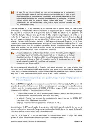 Recours au CPF par les titulaires et facilitation par les professionnels Page 60 sur 88
Ça s’est fait sur internet. Google est mon ami. Je savais ce que je voulais faire
comme formation et pour la recherche de centre de formation, il y en avait un seul
qui proposait la prise en charge Pôle emploi avec le cursus que j’avais déjà. (…) La
conseillère ne comprenait pas trop où je voulais en venir, on a peaufiné, j’ai appuyé
sur mes besoins. Une fois qu’elle a compris ça s’est bien passé. (…) Au final, la
formation n’a pas été enrichissante, c’était juste un papier certifiant. (Homme, 48
ans, formation SST (56h))
Dans ce contexte, le CPF est intervenu le plus souvent dans un second temps, en tant qu’outil
mobilisable en complément d’autres financements, et proposé alors par le conseiller emploi chargé
de recueillir le consentement de la personne. Dans la moitié des situations, les personnes en
recherche d’emploi indiquent ainsi que le rôle de Pôle emploi s’est principalement centré sur la
recherche de l’organisme de formation, les aspects administratifs et d’ingénierie financière. Dans 1
cas sur 5 les personnes estiment que leur conseiller n’est intervenu que pour valider un projet déjà
« ficelé » s’agissant de la formation souhaitée et du financement demandé. Ce dernier cas de figure
concerne principalement des personnes en recherche d’emploi souhaitant mobiliser leur CPF sans
autre co-financement, pour des formations courtes (SPI, langues, permis de conduire). Dans ce cas de
figure, Pôle emploi n’est pas amené à émettre un avis sur la mobilisation du CPF, à compter du
moment où le nombre d’heures couvre la durée de la formation.
J’ai demandé conseil à la Chambre des Métiers pour les démarches, comment ça se
passait pour ouvrir une société, ils m’avaient dit que je n’avais pas le choix, je
devais faire un stage de création. (…) On a monté un dossier, ça a duré à peu près
une quinzaine de jours. La CMA m’a envoyé un numéro de dossier avec un truc à
remplir, que j’ai envoyé à Pôle emploi qui m’a convoqué.
(Homme, 45 ans, formation SPI)
Cet accompagnement administratif et financier mais aussi technique, est rendu d’autant plus
nécessaire que la mobilisation du CPF reste complexe pour les personnes en recherche d’emploi et
oblige dans tous les cas de passer par un intermédiaire (portage obligatoire par le cadre du dispositif
AIF). Ainsi, ce volet est régulièrement pris en charge de A à Z par les conseillers.
 Une solvabilisation des projets qui pose question, lorsque le projet n’implique pas de co-
financements publics
Parmi les 49 PRE interrogés, 5 personnes de niveaux de formation hétérogènes (I, III, IV et V) ont été
amenées à compléter le financement de leur formation par un apport personnel. Les formations
réalisées sont des formations courtes (2 CACES, 1 TOSA) ou longues (1 CAP esthétique, un titre
d’évaluateur immobilier) et visent des objectifs différents :
 L’obligation de disposer des certifications réglementaires pour exercer certaines professions,
et donc maintenir son employabilité, dans le cas des CACES ;
 La volonté d’opérer une reconversion professionnelle dans trois cas (un CACES, CAP
esthétique et titre d’évaluateur immobilier) ;
 Un projet avec une dimension personnelle dans le cas du TOSA.
La mobilisation du CPF dans le cadre de ces projets a été initiée dans la majorité des cas par la
personne elle-même, au regard d’un projet professionnel pré-établi. Le service public de l’emploi
n’est ainsi pas intervenu en conseil sur le contenu du projet.
Dans ces cas de figure, le CPF n’a pas fait l’objet d’un co-financement public. Le projet a été mené
grâce à un apport personnel de la personne, pour deux raisons principales :
 