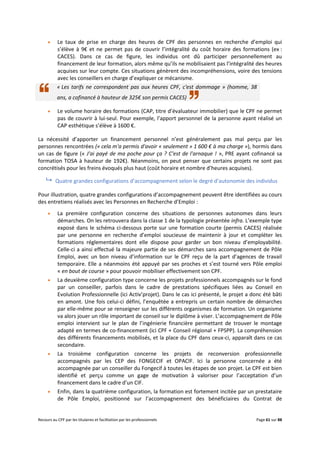 Recours au CPF par les titulaires et facilitation par les professionnels Page 61 sur 88
 Le taux de prise en charge des heures de CPF des personnes en recherche d’emploi qui
s’élève à 9€ et ne permet pas de couvrir l’intégralité du coût horaire des formations (ex :
CACES). Dans ce cas de figure, les individus ont dû participer personnellement au
financement de leur formation, alors même qu’ils ne mobilisaient pas l’intégralité des heures
acquises sur leur compte. Ces situations génèrent des incompréhensions, voire des tensions
avec les conseillers en charge d’expliquer ce mécanisme.
« Les tarifs ne correspondent pas aux heures CPF, c'est dommage » (homme, 38
ans, a cofinancé à hauteur de 325€ son permis CACES)
 Le volume horaire des formations (CAP, titre d’évaluateur immobilier) que le CPF ne permet
pas de couvrir à lui-seul. Pour exemple, l’apport personnel de la personne ayant réalisé un
CAP esthétique s’élève à 1600 €.
La nécessité d’apporter un financement personnel n’est généralement pas mal perçu par les
personnes rencontrées (« cela m'a permis d'avoir « seulement » 1 600 € à ma charge »), hormis dans
un cas de figure (« J'ai payé de ma poche pour ça ? C'est de l'arnaque ! », PRE ayant cofinancé sa
formation TOSA à hauteur de 192€). Néanmoins, on peut penser que certains projets ne sont pas
concrétisés pour les freins évoqués plus haut (coût horaire et nombre d’heures acquises).
 Quatre grandes configurations d’accompagnement selon le degré d’autonomie des individus
Pour illustration, quatre grandes configurations d’accompagnement peuvent être identifiées au cours
des entretiens réalisés avec les Personnes en Recherche d’Emploi :
 La première configuration concerne des situations de personnes autonomes dans leurs
démarches. On les retrouvera dans la classe 1 de la typologie présentée infra. L’exemple type
exposé dans le schéma ci-dessous porte sur une formation courte (permis CACES) réalisée
par une personne en recherche d’emploi soucieuse de maintenir à jour et compléter les
formations réglementaires dont elle dispose pour garder un bon niveau d’employabilité.
Celle-ci a ainsi effectué la majeure partie de ses démarches sans accompagnement de Pôle
Emploi, avec un bon niveau d’information sur le CPF reçu de la part d’agences de travail
temporaire. Elle a néanmoins été appuyé par ses proches et s’est tourné vers Pôle emploi
« en bout de course » pour pouvoir mobiliser effectivement son CPF.
 La deuxième configuration type concerne les projets professionnels accompagnés sur le fond
par un conseiller, parfois dans le cadre de prestations spécifiques liées au Conseil en
Evolution Professionnelle (ici Activ’projet). Dans le cas ici présenté, le projet a donc été bâti
en amont. Une fois celui-ci défini, l’enquêtée a entrepris un certain nombre de démarches
par elle-même pour se renseigner sur les différents organismes de formation. Un organisme
va alors jouer un rôle important de conseil sur le diplôme à viser. L’accompagnement de Pôle
emploi intervient sur le plan de l’ingénierie financière permettant de trouver le montage
adapté en termes de co-financement (ici CPF + Conseil régional + FPSPP). La compréhension
des différents financements mobilisés, et la place du CPF dans ceux-ci, apparaît dans ce cas
secondaire.
 La troisième configuration concerne les projets de reconversion professionnelle
accompagnés par les CEP des FONGECIF et OPACIF. Ici la personne concernée a été
accompagnée par un conseiller du Fongecif à toutes les étapes de son projet. Le CPF est bien
identifié et perçu comme un gage de motivation à valoriser pour l’acceptation d’un
financement dans le cadre d’un CIF.
 Enfin, dans la quatrième configuration, la formation est fortement incitée par un prestataire
de Pôle Emploi, positionné sur l’accompagnement des bénéficiaires du Contrat de
 