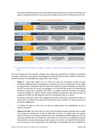 Recours au CPF par les titulaires et facilitation par les professionnels Page 62 sur 88
Sécurisation Professionnelle, sans réelle adhésion de la personne en recherche d’emploi à ce
projet. L’enquêté concerné n’a alors qu’une très faible conscience de l’utilisation de son CPF.
4 illustrations d’accompagnement
 Quatre grandes catégories d’usages au regard du degré d’accompagnement et des objectifs
visés
Au final, l’analyse des 49 entretiens réalisée sous l’angle des motivations à l’origine du projet de
formation, d’une part, et du degré d’accompagnement des bénéficiaires dans ce projet, d’autre part,
permet de dresser une typologie des usages autour de 4 classes.
 Classe 1 : Dans cette classe (15 cas / 49), on trouve des formations courtes de type
formations réglementaires (recyclage pour maintien à jour de la certification) ou des stages
de préparation à l’installation dans le cadre d’un projet de création d’activité. Les titulaires
du CPF ne sont dans ce cas pas accompagnés sur le fond de leur projet et la demande de
formation émane de la personne elle-même. Un apport financier personnel est parfois
nécessaire (malgré un volume d’heure acquis suffisant) compte-tenu des taux de prise en
charge du CPF pour les PRE, générant alors de l’incompréhension (cf. ci-avant).
On trouve notamment dans cette catégorie des publics intérimaires, généralement bien au
fait du CPF et profitant d’une période d’intermission pour se former et mettre à jour leurs
formations obligatoires.
La finalité du projet se situe ainsi du côté du renforcement des compétences ou de la
création d’activité.
 Classes 2 et 2 bis : On trouve dans la classe 2 des formations longues réalisées dans le cadre
d’un projet de reconversion du fait de difficultés à trouver un emploi dans son secteur
premier d’activité. La formation bénéficie alors d’un abondement (FPSPP, Région). Le CPF est
assez peu identifié par les titulaires de cette classe car il est venu en complément d’autres
financements. La classe 2bis est proche de la classe 2 si ce n’est sur l’objectif de la formation
qui ne vise pas ici une reconversion mais davantage un développement des compétences.
 