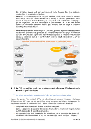Recours au CPF par les titulaires et facilitation par les professionnels Page 63 sur 88
Les formations suivies sont alors généralement moins longues. Ces deux catégories
représentent 26 cas de notre échantillon.
 Classe 3 : Au sein de cette classe (6 cas / 49), le CPF est utilisé dans le cadre d’un projet de
reconversion « choisie » (volonté de changer de métier) ou « subie » (pénibilité du métier
exercé). Il s’agit ainsi de formations longues. Ces projets sont généralement accompagnés
par un Fongecif ou OPACIF et font l’objet d’un cofinancement. Le CPF est bien identifié
comme un complément personnel mobilisé pour mener à bien son projet et lui donner
davantage de chance d’aboutir.
 Classe 4 : Cette dernière classe, marginale (2 cas / 49), présente la particularité de concerner
des titulaires qui ont été très guidés par leur conseiller emploi sur leur projet de formation,
avec des difficultés pour exprimer les motivations de ce projet. Ils ont cependant une vision
assez peu précise de la place de leur formation dans leur projet professionnel. Le CPF est
assez mal compris.
Typologie des usagers du CPF par les personnes en recherche d’emploi
4.1.3 Le CPF, un outil au service du positionnement affirmé de Pôle Emploi sur la
formation professionnelle
 Une bonne appropriation des actes métiers grâce aux procédures mises en place
Au sein des agences Pôle emploi, le CPF a été présenté dans le cadre de formations relatives au
déploiement du CEP mais n’a pas donné lieu à des formations spécifiques. L’acquisition des
méthodes et pratiques de mobilisation du CPF a donc été assuré principalement à travers :
 Des présentations du CPF dans le cadre de réunions d’équipes ;
 La mise à disposition de supports et ressources documentaires, notamment une présentation
du CPF et des guides de procédures actualisés ;
 Au fil des évolutions du SI Pôle emploi, des informations sur les évolutions liées au CPF (ex :
ajout de la case « consentement »), qui font office de rappel sur les pratiques à adopter ;
 