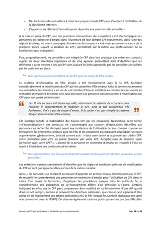 Recours au CPF par les titulaires et facilitation par les professionnels Page 64 sur 88
 Des incitations des conseillers à créer leur propre compte CPF pour s’exercer à l’utilisation de
la plateforme internet ;
 L’appui sur les référents formation pour répondre aux questions des conseillers.
A la mise en place du CPF, une des premières interventions des conseillers a été d’accompagner les
personnes en recherche d’emploi dans l’ouverture de leur compte CPF (notamment, dans l’une des
régions étudiées, où une « campagne d’ouverture de compte » a été mise en œuvre au cours de la
première année suivant la création du CPF), permettant par là-même aux professionnels de se
familiariser avec le dispositif.
Puis, progressivement, les conseillers ont intégré le CPF dans leur pratique. Les entretiens conduits
auprès de deux directions régionales et de cinq agences permettent ainsi d’identifier que les
différents « actes métiers » liés au CPF sont aujourd’hui bien appropriés par les conseillers et facilités
par les outils mis en place.
 Une synchronisation facilitante du SI CPF avec les outils de Pôle emploi
Le système d’information de Pôle emploi a été interconnecté avec le SI CPF, facilitant
considérablement la mobilisation du CPF par les conseillers Pôle emploi. Celui-ci permet notamment
aux conseillers de connaitre « en un clic » le nombre d’heures créditées au compte des personnes en
recherche d’emploi et de cocher une case précisant si la personne consent ou non à mobilisation son
CPF pour son projet de formation.
Les SI mis en place ont beaucoup aidé, notamment le système de « coche » pour
recueillir le consentement et mobiliser le CPF. Cela se fait aujourd’hui très
facilement. Il n’y a pas de risque d’erreur. Si la coche n’est pas remplie le système
bloque. (Un conseiller Pôle emploi)
Cet outillage facilite la mobilisation des heures CPF par les conseillers. Néanmoins, cette forme
« d’automatisation » des processus ne s’accompagne pas toujours d’explications détaillées aux
personnes en recherche d’emploi quant aux incidences de l’utilisation de leur compte, comme en
témoignent les entretiens conduits avec les PRE et les conseillers qui indiquent développer un court
argumentaire, généralement, articulé comme suit : « Vous avez cotisé et accumulé des crédits CPF.
Votre formation peut être en partie financée par votre CPF. Acceptez-vous de financer votre
formation avec votre CPF? ». L’accord de la personne en recherche d’emploi est recueilli à l’oral et
repris à l’écrit dans des conclusions d’entretien.
 Une appropriation des enjeux du dispositif variable et des questions de fond soulevées par les
conseillers
Les entretiens conduits permettent d’identifier que les règles et conditions précises de mobilisation
du CPF ne sont pas appréhendées partout de la même manière.
Ainsi, si les conseillers se déclarent en mesure d’apporter un premier niveau d’information sur le CPF,
de recueillir le consentement des personnes en recherche d’emploi pour l’utilisation du CPF dans le
cadre d’un projet de formation, d’appliquer les procédures prévues dans les outils du SI, la
compréhension des possibilités de co-financements diffère d’un conseiller à l’autre. Certains
indiquent en effet que le CPF peut uniquement être mobilisé en co-financement d’une AIF quand
d’autres ont compris, comme le prévoient les directives nationales, que celui-ci peut également être
utilisé en co-financement des actions collectives (AFC et PRF lorsque les Conseils régionaux ont signé
une convention avec le FPSPP). On observe également certains points posant encore des difficultés
 