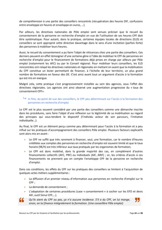 Recours au CPF par les titulaires et facilitation par les professionnels Page 65 sur 88
de compréhension à une partie des conseillers rencontrés (récupération des heures DIF, confusions
entre enveloppe en heures et enveloppe en euros, …).
Par ailleurs, les directives nationales de Pôle emploi sont venues préciser que le recueil du
consentement de la personne en recherche d’emploi en vue de l’utilisation de ses heures CPF doit
être systématique. Pour autant, dans la pratique, certaines équipes locales de directions (ELD) et
conseillers se sont approprié cette directive davantage dans le sens d’une incitation (parfois forte)
des personnes à mobiliser leurs heures.
Aussi, le recueil du consentement a pu faire l’objet de réticences chez une partie des conseillers. Ces
derniers peuvent en effet témoigner d’une certaine gêne à l’idée de mobiliser le CPF de personnes en
recherche d’emploi pour le financement de formations déjà prises en charge par ailleurs par Pôle
emploi (notamment les AFC) ou par le Conseil régional. Pour mobiliser leurs conseillers, les ELD
rencontrées ont relayé les directives nationales et régionales en mettant en avant que la mobilisation
du CPF constitue un levier permettant de financer, à l’échelle de leur territoire, un plus grand
nombre de formations en faveur des DE. C’est ainsi avant tout un argument d’accès à la formation
qui est mis en exergue.
Malgré cela, cette pratique s’est progressivement installée au sein des agences, sous l’effet des
directives régionales. Les agences ont ainsi observé une augmentation progressive du « taux de
consentement CPF».
 In fine, du point de vue des conseillers, le CPF peu déterminant sur l’accès à la formation des
personnes en recherche d’emploi
Le CPF est le plus souvent considéré par une partie des conseillers comme une démarche inscrite
dans les procédures, sans faire l’objet d’une réflexion sur la légitimité de sa mobilisation au regard
des principes qui sous-tendent le dispositif (l’individu acteur de son parcours, l’initiative
individuelle…).
Au final, le CPF est un élément perçu comme peu déterminant pour l’accès à la formation et a peu
influé sur les pratiques d’accompagnement des conseillers Pôle emploi. Plusieurs facteurs explicatifs
sont alors mis en avant :
 Le CPF ne suffit que très rarement à financer, seul, une formation, car le nombre d’heures
créditées aux comptes des personnes en recherche d’emploi est souvent limité et que le taux
horaire (9€/h) est très inférieur aux taux pratiqués par les organismes de formation;
 Le CPF est donc mobilisé, dans la grande majorité des cas, en complément d’autres
financements collectifs (AFC, PRF) ou individuels (AIF, ARIF) ; or, les critères d’accès à ces
financements ne prennent pas en compte l’enveloppe CPF de la personne en recherche
d’emploi.
Dans ces conditions, les effets du CPF sur les pratiques des conseillers se limitent à l’acquisition de
quelques actes métiers supplémentaires :
 La diffusion d’un premier niveau d’information aux personnes en recherche d’emploi sur le
CPF ;
 La demande de consentement ;
 L’adaptation de certaines procédures (case « consentement » à cocher sur les EFO et devis
AIF, outil Simul CPF,…).
Qu’ils aient du CPF ou pas, ça n’a aucune incidence. S’il a du CPF, on lui mange,
sinon, on lui finance intégralement la formation. (Une conseillère Pôle emploi)
 