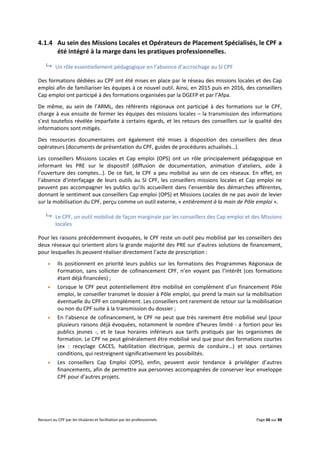 Recours au CPF par les titulaires et facilitation par les professionnels Page 66 sur 88
4.1.4 Au sein des Missions Locales et Opérateurs de Placement Spécialisés, le CPF a
été intégré à la marge dans les pratiques professionnelles.
 Un rôle essentiellement pédagogique en l’absence d’accrochage au SI CPF
Des formations dédiées au CPF ont été mises en place par le réseau des missions locales et des Cap
emploi afin de familiariser les équipes à ce nouvel outil. Ainsi, en 2015 puis en 2016, des conseillers
Cap emploi ont participé à des formations organisées par la DGEFP et par l’Afpa.
De même, au sein de l’ARML, des référents régionaux ont participé à des formations sur le CPF,
charge à eux ensuite de former les équipes des missions locales – la transmission des informations
s’est toutefois révélée imparfaite à certains égards, et les retours des conseillers sur la qualité des
informations sont mitigés.
Des ressources documentaires ont également été mises à disposition des conseillers des deux
opérateurs (documents de présentation du CPF, guides de procédures actualisés…).
Les conseillers Missions Locales et Cap emploi (OPS) ont un rôle principalement pédagogique en
informant les PRE sur le dispositif (diffusion de documentation, animation d’ateliers, aide à
l’ouverture des comptes…). De ce fait, le CPF a peu mobilisé au sein de ces réseaux. En effet, en
l’absence d’interfaçage de leurs outils au SI CPF, les conseillers missions locales et Cap emploi ne
peuvent pas accompagner les publics qu’ils accueillent dans l’ensemble des démarches afférentes,
donnant le sentiment aux conseillers Cap emploi (OPS) et Missions Locales de ne pas avoir de levier
sur la mobilisation du CPF, perçu comme un outil externe, « entièrement à la main de Pôle emploi ».
 Le CPF, un outil mobilisé de façon marginale par les conseillers des Cap emploi et des Missions
locales
Pour les raisons précédemment évoquées, le CPF reste un outil peu mobilisé par les conseillers des
deux réseaux qui orientent alors la grande majorité des PRE sur d’autres solutions de financement,
pour lesquelles ils peuvent réaliser directement l’acte de prescription :
 Ils positionnent en priorité leurs publics sur les formations des Programmes Régionaux de
Formation, sans solliciter de cofinancement CPF, n’en voyant pas l’intérêt (ces formations
étant déjà financées) ;
 Lorsque le CPF peut potentiellement être mobilisé en complément d’un financement Pôle
emploi, le conseiller transmet le dossier à Pôle emploi, qui prend la main sur la mobilisation
éventuelle du CPF en complément. Les conseillers ont rarement de retour sur la mobilisation
ou non du CPF suite à la transmission du dossier ;
 En l’absence de cofinancement, le CPF ne peut que très rarement être mobilisé seul (pour
plusieurs raisons déjà évoquées, notamment le nombre d’heures limité - a fortiori pour les
publics jeunes -, et le taux horaires inférieurs aux tarifs pratiqués par les organismes de
formation. Le CPF ne peut généralement être mobilisé seul que pour des formations courtes
(ex : recyclage CACES, habilitation électrique, permis de conduire…) et sous certaines
conditions, qui restreignent significativement les possibilités.
 Les conseillers Cap Emploi (OPS), enfin, peuvent avoir tendance à privilégier d’autres
financements, afin de permettre aux personnes accompagnées de conserver leur enveloppe
CPF pour d’autres projets.
 