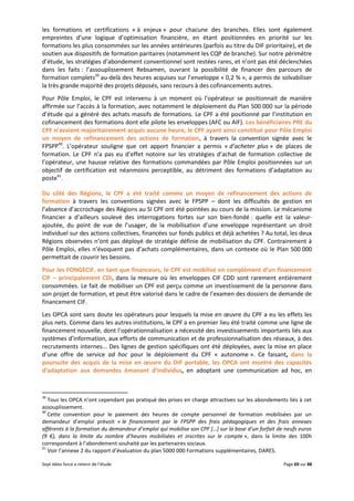Sept idées force a retenir de l’étude Page 69 sur 88
les formations et certifications « à enjeux » pour chacune des branches. Elles sont également
empreintes d’une logique d’optimisation financière, en étant positionnées en priorité sur les
formations les plus consommées sur les années antérieures (parfois au titre du DIF prioritaire), et de
soutien aux dispositifs de formation paritaires (notamment les CQP de branche). Sur notre périmètre
d’étude, les stratégies d’abondement conventionnel sont restées rares, et n’ont pas été déclenchées
dans les faits : l’assouplissement Rebsamen, ouvrant la possibilité de financer des parcours de
formation complets39
au-delà des heures acquises sur l’enveloppe « 0,2 % », a permis de solvabiliser
la très grande majorité des projets déposés, sans recours à des cofinancements autres.
Pour Pôle Emploi, le CPF est intervenu à un moment où l’opérateur se positionnait de manière
affirmée sur l’accès à la formation, avec notamment le déploiement du Plan 500 000 sur la période
d’étude qui a généré des achats massifs de formations. Le CPF a été positionné par l’institution en
cofinancement des formations dont elle pilote les enveloppes (AFC ou AIF). Les bénéficiaires PRE du
CPF n’avaient majoritairement acquis aucune heure, le CPF ayant ainsi constitué pour Pôle Emploi
un moyen de refinancement des actions de formation, à travers la convention signée avec le
FPSPP40
. L’opérateur souligne que cet apport financier a permis « d’acheter plus » de places de
formation. Le CPF n’a pas eu d’effet notoire sur les stratégies d’achat de formation collective de
l’opérateur, une hausse relative des formations commandées par Pôle Emploi positionnées sur un
objectif de certification est néanmoins perceptible, au détriment des formations d’adaptation au
poste41
.
Du côté des Régions, le CPF a été traité comme un moyen de refinancement des actions de
formation à travers les conventions signées avec le FPSPP – dont les difficultés de gestion en
l’absence d’accrochage des Régions au SI CPF ont été pointées au cours de la mission. Le mécanisme
financier a d’ailleurs soulevé des interrogations fortes sur son bien-fondé : quelle est la valeur-
ajoutée, du point de vue de l’usager, de la mobilisation d’une enveloppe représentant un droit
individuel sur des actions collectives, financées sur fonds publics et déjà achetées ? Au total, les deux
Régions observées n’ont pas déployé de stratégie définie de mobilisation du CPF. Contrairement à
Pôle Emploi, elles n’évoquent pas d’achats complémentaires, dans un contexte où le Plan 500 000
permettait de couvrir les besoins.
Pour les FONGECIF, en tant que financeurs, le CPF est mobilisé en complément d’un financement
CIF – principalement CDI, dans la mesure où les enveloppes CIF CDD sont rarement entièrement
consommées. Le fait de mobiliser un CPF est perçu comme un investissement de la personne dans
son projet de formation, et peut être valorisé dans le cadre de l’examen des dossiers de demande de
financement CIF.
Les OPCA sont sans doute les opérateurs pour lesquels la mise en œuvre du CPF a eu les effets les
plus nets. Comme dans les autres institutions, le CPF a en premier lieu été traité comme une ligne de
financement nouvelle, dont l’opérationnalisation a nécessité des investissements importants liés aux
systèmes d’information, aux efforts de communication et de professionnalisation des réseaux, à des
recrutements internes... Des lignes de gestion spécifiques ont été déployées, avec la mise en place
d’une offre de service ad hoc pour le déploiement du CPF « autonome ». Ce faisant, dans la
poursuite des acquis de la mise en œuvre du DIF portable, les OPCA ont montré des capacités
d’adaptation aux demandes émanant d’individus, en adoptant une communication ad hoc, en
39
Tous les OPCA n’ont cependant pas pratiqué des prises en charge attractives sur les abondements liés à cet
assouplissement.
40
Cette convention pour le paiement des heures de compte personnel de formation mobilisées par un
demandeur d’emploi prévoit « le financement par le FPSPP des frais pédagogiques et des frais annexes
afférents à la formation du demandeur d’emploi qui mobilise son CPF […] sur la base d’un forfait de neufs euros
(9 €), dans la limite du nombre d’heures mobilisées et inscrites sur le compte », dans la limite des 100h
correspondant à l’abondement souhaité par les partenaires sociaux.
41
Voir l’annexe 2 du rapport d’évaluation du plan 5000 000 Formations supplémentaires, DARES.
 