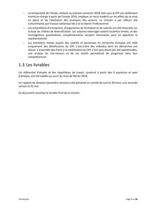 Introduction Page 7 sur 88
 La temporalité de l’étude, réalisée au premier semestre 2018 alors que le CPF est réellement
monté en charge à partir de l’année 2016, implique un recul modéré sur les effets de sa mise
en place et de l’évolution des pratiques des acteurs. La mission a par ailleurs été
concomitante aux travaux nationaux liés à la loi Avenir Professionnel.
 Les échantillons d’entreprises, d’organismes de formation et de salariés ont été raisonnés sur
la base de critères de diversification. Les volumes interrogés restent toutefois limités, et des
investigations quantitatives complémentaires seraient nécessaires pour en apprécier la
représentativité.
 Les entretiens menés auprès des salariés et personnes en recherche d’emploi ont ciblé
uniquement des bénéficiaires du CPF, c’est-à-dire des individus dont les démarches ont
abouti. L’ensemble des freins à la mobilisation du CPF n’ont sans doute pas été appréhendés,
une analyse du non-recours et de ses motifs permettrait de progresser dans leur
compréhension.
1.3 Les livrables
Un référentiel d’études et des hypothèses de travail, construit à partir des 4 questions et axes
d’analyse, ont été validés au cours du mois de février 2018.
Un rapport de situation (première version) a été présenté en comité de suivi le 30 mars, une seconde
version le 25 mai.
Ce document constitue le livrable final de la mission.
 