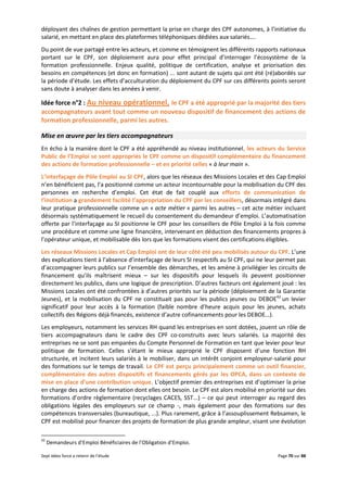 Sept idées force a retenir de l’étude Page 70 sur 88
déployant des chaînes de gestion permettant la prise en charge des CPF autonomes, à l’initiative du
salarié, en mettant en place des plateformes téléphoniques dédiées aux salariés….
Du point de vue partagé entre les acteurs, et comme en témoignent les différents rapports nationaux
portant sur le CPF, son déploiement aura pour effet principal d’interroger l’écosystème de la
formation professionnelle. Enjeux qualité, politique de certification, analyse et priorisation des
besoins en compétences (et donc en formation) ... sont autant de sujets qui ont été (ré)abordés sur
la période d’étude. Les effets d’acculturation du déploiement du CPF sur ces différents points seront
sans doute à analyser dans les années à venir.
Idée force n°2 : Au niveau opérationnel, le CPF a été approprié par la majorité des tiers
accompagnateurs avant tout comme un nouveau dispositif de financement des actions de
formation professionnelle, parmi les autres.
Mise en œuvre par les tiers accompagnateurs
En écho à la manière dont le CPF a été appréhendé au niveau institutionnel, les acteurs du Service
Public de l’Emploi se sont appropriés le CPF comme un dispositif complémentaire du financement
des actions de formation professionnelle – et en priorité celles « à leur main ».
L’interfaçage de Pôle Emploi au SI CPF, alors que les réseaux des Missions Locales et des Cap Emploi
n’en bénéficient pas, l’a positionné comme un acteur incontournable pour la mobilisation du CPF des
personnes en recherche d’emploi. Cet état de fait couplé aux efforts de communication de
l’institution a grandement facilité l’appropriation du CPF par les conseillers, désormais intégré dans
leur pratique professionnelle comme un « acte métier » parmi les autres – cet acte métier incluant
désormais systématiquement le recueil du consentement du demandeur d’emploi. L’automatisation
offerte par l’interfaçage au SI positionne le CPF pour les conseillers de Pôle Emploi à la fois comme
une procédure et comme une ligne financière, intervenant en déduction des financements propres à
l’opérateur unique, et mobilisable dès lors que les formations visent des certifications éligibles.
Les réseaux Missions Locales et Cap Emploi ont de leur côté été peu mobilisés autour du CPF. L’une
des explications tient à l’absence d’interfaçage de leurs SI respectifs au SI CPF, qui ne leur permet pas
d’accompagner leurs publics sur l’ensemble des démarches, et les amène à privilégier les circuits de
financement qu’ils maîtrisent mieux – sur les dispositifs pour lesquels ils peuvent positionner
directement les publics, dans une logique de prescription. D’autres facteurs ont également joué : les
Missions Locales ont été confrontées à d’autres priorités sur la période (déploiement de la Garantie
Jeunes), et la mobilisation du CPF ne constituait pas pour les publics jeunes ou DEBOE42
un levier
significatif pour leur accès à la formation (faible nombre d’heure acquis pour les jeunes, achats
collectifs des Régions déjà financés, existence d’autre cofinancements pour les DEBOE…).
Les employeurs, notamment les services RH quand les entreprises en sont dotées, jouent un rôle de
tiers accompagnateurs dans le cadre des CPF co-construits avec leurs salariés. La majorité des
entreprises ne se sont pas emparées du Compte Personnel de Formation en tant que levier pour leur
politique de formation. Celles s’étant le mieux approprié le CPF disposent d’une fonction RH
structurée, et incitent leurs salariés à le mobiliser, dans un intérêt conjoint employeur-salarié pour
des formations sur le temps de travail. Le CPF est perçu principalement comme un outil financier,
complémentaire des autres dispositifs et financements gérés par les OPCA, dans un contexte de
mise en place d’une contribution unique. L’objectif premier des entreprises est d’optimiser la prise
en charge des actions de formation dont elles ont besoin. Le CPF est alors mobilisé en priorité sur des
formations d’ordre règlementaire (recyclages CACES, SST...) – ce qui peut interroger au regard des
obligations légales des employeurs sur ce champ -, mais également pour des formations sur des
compétences transversales (bureautique, ...). Plus rarement, grâce à l’assouplissement Rebsamen, le
CPF est mobilisé pour financer des projets de formation de plus grande ampleur, visant une évolution
42
Demandeurs d’Emploi Bénéficiaires de l’Obligation d’Emploi.
 