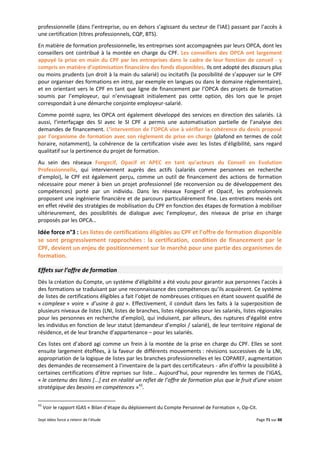 Sept idées force a retenir de l’étude Page 71 sur 88
professionnelle (dans l’entreprise, ou en dehors s’agissant du secteur de l’IAE) passant par l’accès à
une certification (titres professionnels, CQP, BTS).
En matière de formation professionnelle, les entreprises sont accompagnées par leurs OPCA, dont les
conseillers ont contribué à la montée en charge du CPF. Les conseillers des OPCA ont largement
appuyé la prise en main du CPF par les entreprises dans le cadre de leur fonction de conseil - y
compris en matière d’optimisation financière des fonds disponibles. Ils ont adopté des discours plus
ou moins prudents (un droit à la main du salarié) ou incitatifs (la possibilité de s’appuyer sur le CPF
pour organiser des formations en intra, par exemple en langues ou dans le domaine règlementaire),
et en orientant vers le CPF en tant que ligne de financement par l’OPCA des projets de formation
soumis par l’employeur, qui n’envisageait initialement pas cette option, dès lors que le projet
correspondait à une démarche conjointe employeur-salarié.
Comme pointé supra, les OPCA ont également développé des services en direction des salariés. Là
aussi, l’interfaçage des SI avec le SI CPF a permis une automatisation partielle de l’analyse des
demandes de financement. L’intervention de l’OPCA vise à vérifier la cohérence du devis proposé
par l’organisme de formation avec son règlement de prise en charge (plafond en termes de coût
horaire, notamment), la cohérence de la certification visée avec les listes d’éligibilité, sans regard
qualitatif sur la pertinence du projet de formation.
Au sein des réseaux Fongecif, Opacif et APEC en tant qu’acteurs du Conseil en Evolution
Professionnelle, qui interviennent auprès des actifs (salariés comme personnes en recherche
d’emploi), le CPF est également perçu, comme un outil de financement des actions de formation
nécessaire pour mener à bien un projet professionnel (de reconversion ou de développement des
compétences) porté par un individu. Dans les réseaux Fongecif et Opacif, les professionnels
proposent une ingénierie financière et de parcours particulièrement fine. Les entretiens menés ont
en effet révélé des stratégies de mobilisation du CPF en fonction des étapes de formation à mobiliser
ultérieurement, des possibilités de dialogue avec l’employeur, des niveaux de prise en charge
proposés par les OPCA…
Idée force n°3 : Les listes de certifications éligibles au CPF et l’offre de formation disponible
se sont progressivement rapprochées : la certification, condition de financement par le
CPF, devient un enjeu de positionnement sur le marché pour une partie des organismes de
formation.
Effets sur l’offre de formation
Dès la création du Compte, un système d’éligibilité a été voulu pour garantir aux personnes l’accès à
des formations se traduisant par une reconnaissance des compétences qu’ils acquièrent. Ce système
de listes de certifications éligibles a fait l’objet de nombreuses critiques en étant souvent qualifié de
« complexe » voire « d’usine à gaz ». Effectivement, il conduit dans les faits à la superposition de
plusieurs niveaux de listes (LNI, listes de branches, listes régionales pour les salariés, listes régionales
pour les personnes en recherche d’emploi), qui induisent, par ailleurs, des ruptures d’égalité entre
les individus en fonction de leur statut (demandeur d’emploi / salarié), de leur territoire régional de
résidence, et de leur branche d’appartenance – pour les salariés.
Ces listes ont d’abord agi comme un frein à la montée de la prise en charge du CPF. Elles se sont
ensuite largement étoffées, à la faveur de différents mouvements : révisions successives de la LNI,
appropriation de la logique de listes par les branches professionnelles et les COPAREF, augmentation
des demandes de recensement à l’inventaire de la part des certificateurs - afin d’offrir la possibilité à
certaines certifications d’être reprises sur liste... Aujourd’hui, pour reprendre les termes de l’IGAS,
« le contenu des listes [...] est en réalité un reflet de l’offre de formation plus que le fruit d’une vision
stratégique des besoins en compétences »43
.
43
Voir le rapport IGAS « Bilan d’étape du déploiement du Compte Personnel de Formation », Op-Cit.
 