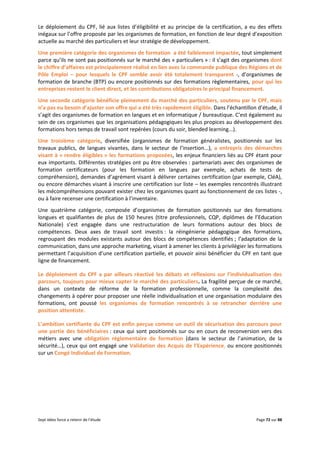 Sept idées force a retenir de l’étude Page 72 sur 88
Le déploiement du CPF, lié aux listes d’éligibilité et au principe de la certification, a eu des effets
inégaux sur l’offre proposée par les organismes de formation, en fonction de leur degré d’exposition
actuelle au marché des particuliers et leur stratégie de développement.
Une première catégorie des organismes de formation a été faiblement impactée, tout simplement
parce qu’ils ne sont pas positionnés sur le marché des « particuliers » : il s’agit des organismes dont
le chiffre d’affaires est principalement réalisé en lien avec la commande publique des Régions et de
Pôle Emploi – pour lesquels le CPF semble avoir été totalement transparent -, d’organismes de
formation de branche (BTP) ou encore positionnés sur des formations règlementaires, pour qui les
entreprises restent le client direct, et les contributions obligatoires le principal financement.
Une seconde catégorie bénéficie pleinement du marché des particuliers, soutenu par le CPF, mais
n’a pas eu besoin d’ajuster son offre qui a été très rapidement éligible. Dans l’échantillon d’étude, il
s’agit des organismes de formation en langues et en informatique / bureautique. C’est également au
sein de ces organismes que les organisations pédagogiques les plus propices au développement des
formations hors temps de travail sont repérées (cours du soir, blended learning...).
Une troisième catégorie, diversifiée (organismes de formation généralistes, positionnés sur les
travaux publics, de langues vivantes, dans le secteur de l’insertion...), a entrepris des démarches
visant à « rendre éligibles » les formations proposées, les enjeux financiers liés au CPF étant pour
eux importants. Différentes stratégies ont pu être observées : partenariats avec des organismes de
formation certificateurs (pour les formation en langues par exemple, achats de tests de
compréhension), demandes d’agrément visant à délivrer certaines certification (par exemple, CléA),
ou encore démarches visant à inscrire une certification sur liste – les exemples rencontrés illustrant
les mécompréhensions pouvant exister chez les organismes quant au fonctionnement de ces listes -,
ou à faire recenser une certification à l’inventaire.
Une quatrième catégorie, composée d’organismes de formation positionnés sur des formations
longues et qualifiantes de plus de 150 heures (titre professionnels, CQP, diplômes de l’Education
Nationale) s’est engagée dans une restructuration de leurs formations autour des blocs de
compétences. Deux axes de travail sont investis : la réingénierie pédagogique des formations,
regroupant des modules existants autour des blocs de compétences identifiés ; l’adaptation de la
communication, dans une approche marketing, visant à amener les clients à privilégier les formations
permettant l’acquisition d’une certification partielle, et pouvoir ainsi bénéficier du CPF en tant que
ligne de financement.
Le déploiement du CPF a par ailleurs réactivé les débats et réflexions sur l’individualisation des
parcours, toujours pour mieux capter le marché des particuliers. La fragilité perçue de ce marché,
dans un contexte de réforme de la formation professionnelle, comme la complexité des
changements à opérer pour proposer une réelle individualisation et une organisation modulaire des
formations, ont poussé les organismes de formation rencontrés à se retrancher derrière une
position attentiste.
L’ambition certifiante du CPF est enfin perçue comme un outil de sécurisation des parcours pour
une partie des bénéficiaires : ceux qui sont positionnés sur ou en cours de reconversion vers des
métiers avec une obligation règlementaire de formation (dans le secteur de l’animation, de la
sécurité…), ceux qui ont engagé une Validation des Acquis de l’Expérience, ou encore positionnés
sur un Congé Individuel de Formation.
 
