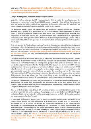 Idée force n°4 : Pour les personnes en recherche d’emploi, les conditions n’ont pas
été réunies pour que le CPF soit un réel levier de l’autonomisation dans la définition et la
réalisation des projets de formation.
Usages du CPF par les personnes en recherche d’emploi
Malgré les chiffres nationaux du CPF – indiquant qu’en 2017 la moitié des bénéficiaires sont des
personnes en recherche d’emploi (avec 300 000 dossiers engagés) – il est difficile d’en discerner,
pour une partie des publics mobilisés sur les actions de formation collectives, des spécificités par
rapport aux autres outils de financement de Pôle Emploi ou des Régions.
Les entretiens menés auprès des bénéficiaires en recherche d’emploi comme des conseillers
montrent que, s’agissant de la mobilisation du CPF, l’action de Pôle Emploi intervient « en bout de
course », lorsque le projet de formation est déjà abouti suite à l’intervention de différents tiers
(organismes de formation, proches, etc.), et principalement pour l’identification d’un organisme de
formation, pour le montage administratif et financier du dossier de prise en charge. Cela fait écho au
positionnement du CPF en tant que ligne de financement de la formation professionnelle au sein de
l’institution.
Cette intervention de Pôle Emploi en matière d’ingénierie financière est aujourd’hui bien intégrée en
tant qu’acte métier. Il s’agit pour les conseillers de mobiliser du CPF en déduction d’un financement
majoritaire, pour une part restant limitée. Les pratiques décrites et la conception du CPF qui les sous-
tend sont très techniques : la dimension procédurale de la mobilisation du CPF semble avoir pris le
pas sur l’esprit du CPF, qui n’est dans ces situations pas réellement mobilisé dans une logique de
parcours individuel.
Les notions de choix et d’initiative individuelle, d’autonomie, de construction d’un parcours… comme
les incidences du décompte d’heures sont dans ces situations très peu abordées entre conseillers et
personnes en recherche d’emploi. En conséquence, quelques mois après les formations réalisées,
une partie des personnes en recherche d’emploi n’identifie toujours pas clairement le CPF. Cela est
particulièrement vrai pour les projets de formation mobilisant uniquement le refinancement FPSPP
(abondement de 100 heures), et interroge plus fortement pour les personnes en recherche d’emploi
qui avaient déjà acquis des heures. D’ailleurs, une partie des conseillers exprime des réticences à
l’idée de mobiliser le CPF de personnes en recherche d’emploi pour le financement de formations
déjà prises en charge par ailleurs par Pôle emploi (dans le cadre des AFC) ou par les Régions,
mobilisant des arguments proches de ceux développés par les Régions et présentés supra.
Les Missions Locales et les Cap Emploi ont joué de leur côté un rôle essentiellement pédagogique et
d’information sur le CPF, mais le dispositif a peu mobilisé au sein de ces deux réseaux, et n’a pas
soutenu l’accès à la formation des jeunes ni des personnes en recherche d’emploi bénéficiaires de
l’obligation d’emploi qu’ils accompagnent.
Dans ce contexte et pour ces publics, le CPF semble avoir perdu une partie de son sens, et avoir été
peu déterminant à la fois sur les pratiques d’accompagnement au sein du Service Public de l’Emploi,
sur l’accès effectif à la formation des publics accompagnés, comme sur l’offre de formation destinée
aux personnes en recherche d’emploi.
Le constat est différent pour les personnes en recherche d’emploi dont les projets ont bénéficié d’un
cofinancement au titre de l’Aide Individuelle à la Formation et du CPF. Pour ces situations, la
mobilisation du CPF a soutenu des entrées en formation correspondant à des démarches plus
autonomes, en complémentarité des enveloppes AIF. Néanmoins, au niveau règlementaire, deux
freins de nature à exclure une partie des projets peuvent être relevés. Dans le cadre des projets de
formation cofinancés par une AIF sur fonds Pôle Emploi, il n’est pas possible pour les bénéficiaires de
contribuer au financement des actions (en réponse au principe de gratuité souhaité par le niveau
national de Pôle Emploi). Par ailleurs, le taux horaire de prise en charge appliqué en lien avec la
convention liant Pôle Emploi et le FPSPP (9 €) apparaît inadapté pour solvabiliser les projets
financés uniquement sur le CPF, et nécessite bien souvent un cofinancement de la part de
l’individu.
 