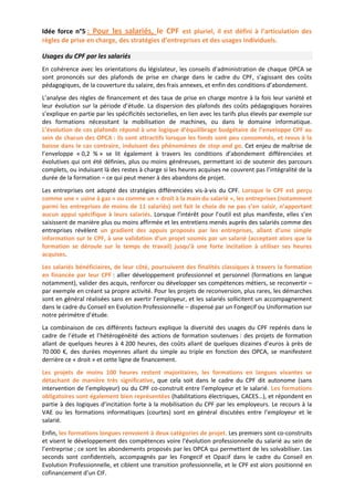 Idée force n°5 : Pour les salariés, le CPF est pluriel, il est défini à l’articulation des
règles de prise en charge, des stratégies d’entreprises et des usages individuels.
Usages du CPF par les salariés
En cohérence avec les orientations du législateur, les conseils d’administration de chaque OPCA se
sont prononcés sur des plafonds de prise en charge dans le cadre du CPF, s’agissant des coûts
pédagogiques, de la couverture du salaire, des frais annexes, et enfin des conditions d’abondement.
L’analyse des règles de financement et des taux de prise en charge montre à la fois leur variété et
leur évolution sur la période d’étude. La dispersion des plafonds des coûts pédagogiques horaires
s’explique en partie par les spécificités sectorielles, en lien avec les tarifs plus élevés par exemple sur
des formations nécessitant la mobilisation de machines, ou dans le domaine informatique.
L’évolution de ces plafonds répond à une logique d’équilibrage budgétaire de l’enveloppe CPF au
sein de chacun des OPCA : ils sont attractifs lorsque les fonds sont peu consommés, et revus à la
baisse dans le cas contraire, induisant des phénomènes de stop and go. Cet enjeu de maîtrise de
l’enveloppe « 0,2 % » se lit également à travers les conditions d’abondement différenciées et
évolutives qui ont été définies, plus ou moins généreuses, permettant ici de soutenir des parcours
complets, ou induisant là des restes à charge si les heures acquises ne couvrent pas l’intégralité de la
durée de la formation – ce qui peut mener à des abandons de projet.
Les entreprises ont adopté des stratégies différenciées vis-à-vis du CPF. Lorsque le CPF est perçu
comme une « usine à gaz » ou comme un « droit à la main du salarié », les entreprises (notamment
parmi les entreprises de moins de 11 salariés) ont fait le choix de ne pas s’en saisir, n’apportant
aucun appui spécifique à leurs salariés. Lorsque l’intérêt pour l’outil est plus manifeste, elles s’en
saisissent de manière plus ou moins affirmée et les entretiens menés auprès des salariés comme des
entreprises révèlent un gradient des appuis proposés par les entreprises, allant d’une simple
information sur le CPF, à une validation d’un projet soumis par un salarié (acceptant alors que la
formation se déroule sur le temps de travail) jusqu’à une forte incitation à utiliser ses heures
acquises.
Les salariés bénéficiaires, de leur côté, poursuivent des finalités classiques à travers la formation
en financée par leur CPF : allier développement professionnel et personnel (formations en langue
notamment), valider des acquis, renforcer ou développer ses compétences métiers, se reconvertir –
par exemple en créant sa propre activité. Pour les projets de reconversion, plus rares, les démarches
sont en général réalisées sans en avertir l’employeur, et les salariés sollicitent un accompagnement
dans le cadre du Conseil en Evolution Professionnelle – dispensé par un Fongecif ou Uniformation sur
notre périmètre d’étude.
La combinaison de ces différents facteurs explique la diversité des usages du CPF repérés dans le
cadre de l’étude et l’hétérogénéité des actions de formation soutenues : des projets de formation
allant de quelques heures à 4 200 heures, des coûts allant de quelques dizaines d’euros à près de
70 000 €, des durées moyennes allant du simple au triple en fonction des OPCA, se manifestent
derrière ce « droit » et cette ligne de financement.
Les projets de moins 100 heures restent majoritaires, les formations en langues vivantes se
détachant de manière très significative, que cela soit dans le cadre du CPF dit autonome (sans
intervention de l’employeur) ou du CPF co-construit entre l’employeur et le salarié. Les formations
obligatoires sont également bien représentées (habilitations électriques, CACES…), et répondent en
partie à des logiques d’incitation forte à la mobilisation du CPF par les employeurs. Le recours à la
VAE ou les formations informatiques (courtes) sont en général discutées entre l’employeur et le
salarié.
Enfin, les formations longues renvoient à deux catégories de projet. Les premiers sont co-construits
et visent le développement des compétences voire l’évolution professionnelle du salarié au sein de
l’entreprise ; ce sont les abondements proposés par les OPCA qui permettent de les solvabiliser. Les
seconds sont confidentiels, accompagnés par les Fongecif et Opacif dans le cadre du Conseil en
Evolution Professionnelle, et ciblent une transition professionnelle, et le CPF est alors positionné en
cofinancement d’un CIF.
 