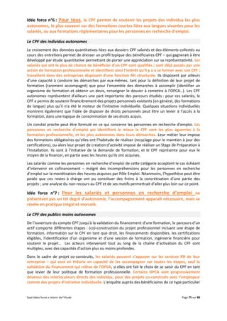 Sept idées force a retenir de l’étude Page 75 sur 88
Idée force n°6 : Pour tous, le CPF permet de soutenir les projets des individus les plus
autonomes, le plus souvent sur des formations courtes liées aux langues vivantes pour les
salariés, ou aux formations règlementaires pour les personnes en recherche d’emploi.
Le CPF des individus autonomes
Le croisement des données quantitatives liées aux dossiers CPF salariés et des éléments collectés au
cours des entretiens permet de dresser un profil typique des bénéficiaires CPF – qui gagnerait à être
développé par étude quantitative permettant de porter une appréciation sur sa représentativité. Les
salariés qui ont le plus de chance de bénéficier d’un CPF sont qualifiés ; sont déjà passés par une
action de formation professionnelle et identifient ainsi l’intérêt qu’il y a à se former avec son CPF ;
travaillent dans des entreprises disposant d’une fonction RH structurée. Ils disposent par ailleurs
d’une capacité à conduire les démarches par eux-mêmes, tant pour la définition de leur projet de
formation (rarement accompagné) que pour l’ensemble des démarches à accomplir (identifier un
organisme de formation et obtenir un devis, renseigner le dossier à remettre à l’OPCA…). Les CPF
autonomes représentent d’ailleurs une part importante des parcours étudiés : pour ces salariés, le
CPF a permis de soutenir financièrement des projets personnels existants (en général, des formations
de langue) plus qu’il n’a été le moteur de l’initiative individuelle. Quelques situations individuelles
montrent également que l’idée de disposer de droits personnels peut être un levier à l’accès à la
formation, dans une logique de consommation de ses droits acquis.
Un constat proche peut être formulé en ce qui concerne les personnes en recherche d’emploi. Les
personnes en recherche d’emploi qui identifient le mieux le CPF sont les plus aguerries à la
formation professionnelle, et les plus autonomes dans leurs démarches. Leur métier leur impose
des formations obligatoires qu’elles ont l’habitude de réaliser (recyclage pour le maintien à jour des
certifications), ou alors leur projet de création d’activité impose de réaliser un Stage de Préparation à
l’Installation. Ils sont à l’initiative de la demande de formation, et le CPF représente pour eux le
moyen de la financer, en partie avec les heures qu’ils ont acquises.
Les salariés comme les personnes en recherche d’emploi de cette catégorie acceptent le cas échéant
d’intervenir en cofinancement – malgré des incompréhensions pour les personnes en recherche
d’emploi sur la monétisation des heures acquises par Pôle Emploi. Néanmoins, l’hypothèse peut être
posée que ces restes à charge ont pu constituer des freins à la concrétisation d’une partie des
projets ; une analyse du non-recours au CPF et de ses motifs permettrait d’aller plus loin sur ce point.
Idée force n°7 : Pour les salariés et personnes en recherche d’emploi ne
présentant pas un tel degré d’autonomie, l’accompagnement apparaît nécessaire, mais se
révèle en pratique inégal et morcelé.
Le CPF des publics moins autonomes
De l’ouverture du compte CPF jusqu’à la validation du financement d’une formation, le parcours d’un
actif comporte différentes étapes : (co)-construction du projet professionnel incluant une étape de
formation, information sur le CPF en tant que droit, les financements disponibles, les certifications
éligibles, l’identification d’un organisme et d’une session de formation, ingénierie financière pour
soutenir le projet… Les acteurs intervenant tout au long de la chaîne d’activation du CPF sont
multiples, avec des capacités d’action plus ou moins profondes.
Dans le cadre de projet co-construits, les salariés peuvent s’appuyer sur les services RH de leur
entreprise – qui sont en théorie en capacité de les accompagner sur toutes les étapes, sauf la
validation du financement qui relève de l’OPCA, si elles ont fait le choix de se saisir du CPF en tant
que levier de leur politique de formation professionnelle. Certains OPCA sont progressivement
devenus des interlocuteurs directs des individus, pour des projets co-construits avec l’employeur
comme des projets d’initiative individuelle. L’enquête auprès des bénéficiaires de ce type particulier
 