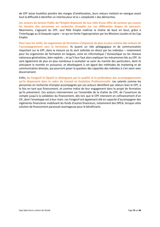 Sept idées force a retenir de l’étude Page 76 sur 88
de CPF laisse toutefois poindre des marges d’amélioration, leurs retours mettant en exergue avant
tout la difficulté à identifier un interlocuteur et la « complexité » des démarches.
Les acteurs du Service Public de l’Emploi disposent de leur côté d’une offre de services qui couvre
les besoins des personnes en recherche d’emploi sur ces différentes étapes de parcours.
Néanmoins, s’agissant du CPF, seul Pôle Emploi maîtrise la chaîne de bout en bout, grâce à
l’interfaçage au SI évoquée supra – ce qui en limite l’appropriation par les Missions Locales et les Cap
Emploi.
Pour tous les actifs, les organismes de formation s’imposent de plus en plus comme des acteurs de
l’accompagnement vers la formation. Ils jouent un rôle pédagogique et de communication
important sur le CPF, dans la mesure où ils sont sollicités en direct par les individus – notamment
pour les organismes de formation en langues, voire en informatique / bureautique ou les réseaux
nationaux généralistes, bien repérés -, et qu’il leur faut alors expliquer les mécanismes liés au CPF. Ils
sont également de plus en plus nombreux à souhaiter se saisir du marché des particuliers, dont ils
anticipent la montée en puissance, et développent à cet égard des méthodes de marketing et de
communication directes, qui pourront poser la question des capacités des individus à s’en saisir avec
discernement.
Enfin, les Fongecif et Opacif se distinguent par la qualité et la profondeur des accompagnements
qu’ils dispensent dans le cadre du Conseil en Evolution Professionnelle. Les salariés comme les
personnes en recherche d’emploi accompagnés par ces acteurs identifient par ailleurs bien le CPF, à
la fois en tant que financement, et comme indice de leur engagement dans le projet de formation
qu’ils présentent. Ces acteurs interviennent sur l’ensemble de la chaîne du CPF, de l’ouverture du
compte jusqu’à la validation du financement, dès lors que le CPF intervient en cofinancement d’un
CIF, dont l’enveloppe est à leur main. Les Fongecif ont également été en capacité d’accompagner des
ingénieries financières mobilisant les fonds d’autres financeurs, notamment des OPCA, lorsque cette
solution de financement paraissait avantageuse pour le bénéficiaire.
 