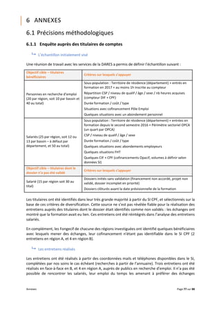 Annexes Page 77 sur 88
6 ANNEXES
6.1 Précisions méthodologiques
6.1.1 Enquête auprès des titulaires de comptes
 L’échantillon initialement visé
Une réunion de travail avec les services de la DARES a permis de définir l’échantillon suivant :
Objectif cible – titulaires
bénéficiaires
Critères sur lesquels s’appuyer
Personnes en recherche d’emploi
(20 par région, soit 10 par bassin et
40 au total)
Sous-population : Territoire de résidence (département) + entrés en
formation en 2017 + au moins 1h inscrite au compteur
Répartition CSP / niveau de qualif / âge / sexe / nb heures acquises
(compteur DIF + CPF)
Durée formation / coût / type
Situations avec cofinancement Pôle Emploi
Quelques situations avec un abondement personnel
Salariés (25 par région, soit 12 ou
13 par bassin – à défaut par
département, et 50 au total)
Sous population : Territoire de résidence (département) + entrées en
formation depuis le second semestre 2016 + Périmètre sectoriel OPCA
(un quart par OPCA)
CSP / niveau de qualif / âge / sexe
Durée formation / coût / type
Quelques situations avec abondements employeurs
Quelques situations FHT
Quelques CIF + CPF (cofinancements Opacif, volumes à définir selon
données SI)
Objectif cible – titulaires dont le
dossier n’a pas été validé
Critères sur lesquels s’appuyer
Salarié (15 par région soit 30 au
tital)
Dossiers initiés sans validation (financement non accordé, projet non
validé, dossier incomplet en priorité)
Dossiers clôturés avant la date prévisionnelle de la formation
Les titulaires ont été identifiés dans leur très grande majorité à partir du SI CPF, et sélectionnés sur la
base de ces critères de diversification. Cette source ne s’est pas révélée fiable pour la réalisation des
entretiens auprès des titulaires dont le dossier était identifiés comme non validés : les échanges ont
montré que la formation avait eu lien. Ces entretiens ont été réintégrés dans l’analyse des entretiens
salariés.
En complément, les Fongecif de chacune des régions investiguées ont identifié quelques bénéficiaires
avec lesquels mener des échanges, leur cofinancement n’étant pas identifiable dans le SI CPF (2
entretiens en région A, et 4 en région B).
 Les entretiens réalisés
Les entretiens ont été réalisés à partir des coordonnées mails et téléphones disponibles dans le SI,
complétées par nos soins le cas échéant (recherches à partir de l’annuaire). Trois entretiens ont été
réalisés en face-à-face en B, et 4 en région A, auprès de publics en recherche d’emploi. Il n’a pas été
possible de rencontrer les salariés, leur emploi du temps les amenant à préférer des échanges
 