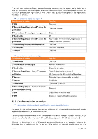 Annexes Page 81 sur 88
En accord avec le commanditaire, les organismes de formation ont été repérés via le SI CPF, sur la
base des volumes de dossiers engagés à l’échelle de chaque région. Les listes ont été soumises aux
financeurs principaux en région (OPCA, Pôle Emploi) pour qu’ils puissent préciser les organismes à
interroger en priorité.
 Les entretiens menés sur région A
Organisme de formation Fonction
OF BTP Directeur
OF Commande publique - divers 1er
niveau de
qualification
Directrice adjointe
OF Informatique - Bureautique - management Directeur
OF Généraliste DR
OF Commande publique - divers 1er
niveau de
qualification
Responsable développement, responsable de
secteur Formation continue
OF Commande publique - Sanitaire et social Directrice
OF Généraliste Conseiller formation
OF Langues Directeur
 Les entretiens menés sur la région B
Organisme de formation Fonction
OF Généraliste Direction
OF Informatique - Bureautique Adjointe de direction
OF Généraliste Directrice formation
OF Commande publique – divers 1er
niveau de
qualification
Attachée de direction chargée de
développement et d’ingénierie pédagogique
OF Langues Directrice France, responsable formation
OF Langues Présidente
OF Généraliste Conseillère formation
OF Commande publique – divers 1er
niveau de
qualification (dont social)
Directeur
OF BTP Directeur Ile-de-France - Est
OF BTP Directeur, responsable administrative
6.1.3 Enquête auprès des entreprises
 L’échantillon initialement visé, les difficultés rencontrées et les limites
Par région, la cible initiale était de 6 entreprises mobilisant le CPF de manière significative (couvrant
le périmètre des 4 OPCA), et 2 le mobilisant peu.
Les entreprises « consommatrices » et « faiblement mobilisatrices » ont été repérées via le SI CPF (en
prenant soin d’analyser les volumes de CPF mobilisés au regard des effectifs des entreprises).
Il était prévu d’identifier via les OPCA des entreprises mobilisant peu le CPF ou ayant rencontré des
difficultés dans la mobilisation du CPF via les OPCA, mais il n’a pas été possible pour eux d’en
 