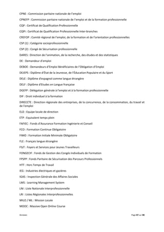 Annexes Page 87 sur 88
CPNE : Commission paritaire nationale de l’emploi
CPNEFP : Commission paritaire nationale de l’emploi et de la formation professionnelle
CQP : Certificat de Qualification Professionnelle
CQPI : Certificat de Qualification Professionnelle Inter-branches
CREFOP : Comité régional de l’emploi, de la formation et de l’orientation professionnelles
CSP (1) : Catégorie socioprofessionnelle
CSP (2) : Congé de Sécurisation professionnelle
DARES : Direction de l’animation, de la recherche, des études et des statistiques
DE : Demandeur d’emploi
DEBOE : Demandeurs d’Emploi Bénéficiaires de l’Obligation d’Emploi
DEJEPS : Diplôme d'État de la Jeunesse, de l'Éducation Populaire et du Sport
DELE : Diplôme d'espagnol comme langue étrangère
DELF : Diplôme d'Etudes en Langue française
DGEFP : Délégation générale à l’emploi et à la formation professionnelle
DIF : Droit individuel à la formation
DIRECCTE : Direction régionale des entreprises, de la concurrence, de la consommation, du travail et
de l'emploi
ELD : Equipe locale de direction
ETP : Equivalent temps plein
FAFIEC : Fonds d’Assurance Formation Ingénierie et Conseil
FCO : Formation Continue Obligatoire
FIMO : Formation Initiale Minimale Obligatoire
FLE : Français langue étrangère
FSJT : Foyers et Services pour Jeunes Travailleurs
FONGECIF : Fonds de Gestion des Congés Individuels de Formation
FPSPP : Fonds Paritaire de Sécurisation des Parcours Professionnels
HTT : Hors Temps de Travail
IEG : Industries électriques et gazières
IGAS : Inspection Générale des Affaires Sociales
LMS : Learning Management System
LNI : Liste Nationale Interprofessionnelle
LRI : Listes Régionales Interprofessionnelles
MILO / ML : Mission Locale
MOOC : Massive Open Online Course
 