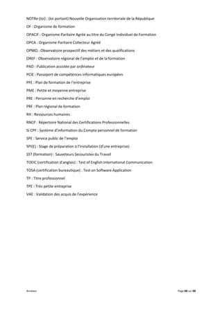 Annexes Page 88 sur 88
NOTRe (loi) : (loi portant) Nouvelle Organisation territoriale de la République
OF : Organisme de formation
OPACIF : Organisme Paritaire Agréé au titre du Congé Individuel de Formation
OPCA : Organisme Paritaire Collecteur Agréé
OPMQ : Observatoire prospectif des métiers et des qualifications
OREF : Observatoire régional de l’emploi et de la formation
PAO : Publication assistée par ordinateur
PCIE : Passeport de compétences informatiques européen
PFE : Plan de formation de l’entreprise
PME : Petite et moyenne entreprise
PRE : Personne en recherche d’emploi
PRF : Plan régional de formation
RH : Ressources humaines
RNCP : Répertoire National des Certifications Professionnelles
SI CPF : Système d’information du Compte personnel de formation
SPE : Service public de l’emploi
SPI(E) : Stage de préparation à l’installation (d’une entreprise)
SST (formation) : Sauveteurs Secouristes du Travail
TOEIC (certification d’anglais) : Test of English International Communication
TOSA (certification bureautique) : Test on Software Application
TP : Titre professionnel
TPE : Très petite entreprise
VAE : Validation des acquis de l’expérience
 