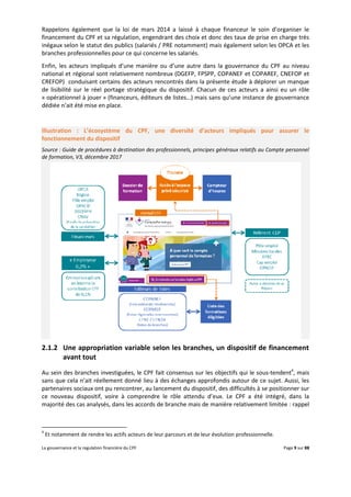 La gouvernance et la regulation financière du CPF Page 9 sur 88
Rappelons également que la loi de mars 2014 a laissé à chaque financeur le soin d’organiser le
financement du CPF et sa régulation, engendrant des choix et donc des taux de prise en charge très
inégaux selon le statut des publics (salariés / PRE notamment) mais également selon les OPCA et les
branches professionnelles pour ce qui concerne les salariés.
Enfin, les acteurs impliqués d’une manière ou d’une autre dans la gouvernance du CPF au niveau
national et régional sont relativement nombreux (DGEFP, FPSPP, COPANEF et COPAREF, CNEFOP et
CREFOP) conduisant certains des acteurs rencontrés dans la présente étude à déplorer un manque
de lisibilité sur le réel portage stratégique du dispositif. Chacun de ces acteurs a ainsi eu un rôle
« opérationnel à jouer » (financeurs, éditeurs de listes…) mais sans qu’une instance de gouvernance
dédiée n’ait été mise en place.
Illustration : L’écosystème du CPF, une diversité d’acteurs impliqués pour assurer le
fonctionnement du dispositif
Source : Guide de procédures à destination des professionnels, principes généraux relatifs au Compte personnel
de formation, V3, décembre 2017
2.1.2 Une appropriation variable selon les branches, un dispositif de financement
avant tout
Au sein des branches investiguées, le CPF fait consensus sur les objectifs qui le sous-tendent4
, mais
sans que cela n’ait réellement donné lieu à des échanges approfondis autour de ce sujet. Aussi, les
partenaires sociaux ont pu rencontrer, au lancement du dispositif, des difficultés à se positionner sur
ce nouveau dispositif, voire à comprendre le rôle attendu d’eux. Le CPF a été intégré, dans la
majorité des cas analysés, dans les accords de branche mais de manière relativement limitée : rappel
4
Et notamment de rendre les actifs acteurs de leur parcours et de leur évolution professionnelle.
 
