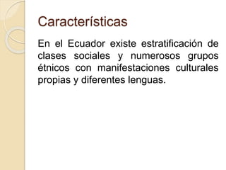 Características 
En el Ecuador existe estratificación de 
clases sociales y numerosos grupos 
étnicos con manifestaciones culturales 
propias y diferentes lenguas. 
 